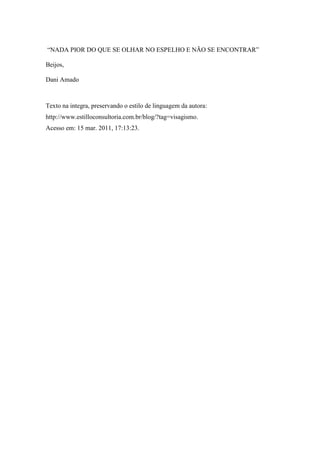 “NADA PIOR DO QUE SE OLHAR NO ESPELHO E NÃO SE ENCONTRAR”

Beijos,

Dani Amado



Texto na integra, preservando o estilo de linguagem da autora:
http://www.estilloconsultoria.com.br/blog/?tag=visagismo.
Acesso em: 15 mar. 2011, 17:13:23.
 