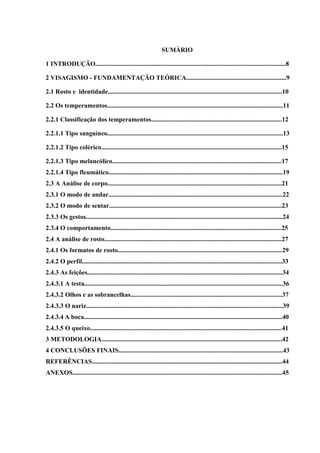 SUMÁRIO

1 INTRODUÇÃO......................................................................................................................8

2 VISAGISMO - FUNDAMENTAÇÃO TEÓRICA..............................................................9

2.1 Rosto e identidade............................................................................................................10

2.2 Os temperamentos.............................................................................................................11

2.2.1 Classificação dos temperamentos.................................................................................12

2.2.1.1 Tipo sanguíneo.............................................................................................................13

2.2.1.2 Tipo colérico................................................................................................................15

2.2.1.3 Tipo melancólico.........................................................................................................17
2.2.1.4 Tipo fleumático............................................................................................................19
2.3 A Análise de corpo............................................................................................................21
2.3.1 O modo de andar............................................................................................................22
2.3.2 O modo de sentar...........................................................................................................23
2.3.3 Os gestos..........................................................................................................................24
2.3.4 O comportamento..........................................................................................................25
2.4 A análise de rosto..............................................................................................................27
2.4.1 Os formatos de rosto......................................................................................................29
2.4.2 O perfil............................................................................................................................33
2.4.3 As feições.........................................................................................................................34
2.4.3.1 A testa...........................................................................................................................36
2.4.3.2 Olhos e as sobrancelhas..............................................................................................37
2.4.3.3 O nariz..........................................................................................................................39
2.4.3.4 A boca...........................................................................................................................40
2.4.3.5 O queixo.......................................................................................................................41
3 METODOLOGIA................................................................................................................42
4 CONCLUSÕES FINAIS......................................................................................................43
REFERÊNCIAS......................................................................................................................44
ANEXOS..................................................................................................................................45
 