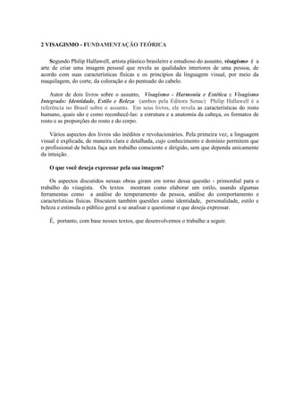 2 VISAGISMO - FUNDAMENTAÇÃO TEÓRICA

    Segundo Philip Hallawell, artista plástico brasileiro e estudioso do assunto, visagismo é a
arte de criar uma imagem pessoal que revela as qualidades interiores de uma pessoa, de
acordo com suas características físicas e os princípios da linguagem visual, por meio da
maquilagem, do corte, da coloração e do penteado do cabelo.

    Autor de dois livros sobre o assunto, Visagismo - Harmonia e Estética e Visagismo
Integrado: Identidade, Estilo e Beleza (ambos pela Editora Senac) Philip Hallawell é a
referência no Brasil sobre o assunto. Em seus livros, ele revela as características do rosto
humano, quais são e como reconhecê-las: a estrutura e a anatomia da cabeça, os formatos de
rosto e as proporções do rosto e do corpo.

    Vários aspectos dos livros são inéditos e revolucionários. Pela primeira vez, a linguagem
visual é explicada, de maneira clara e detalhada, cujo conhecimento e domínio permitem que
o profissional de beleza faça um trabalho consciente e dirigido, sem que dependa unicamente
da intuição.

   O que você deseja expressar pela sua imagem?

    Os aspectos discutidos nessas obras giram em torno dessa questão - primordial para o
trabalho do visagista. Os textos mostram como elaborar um estilo, usando algumas
ferramentas como a análise do temperamento da pessoa, análise do comportamento e
características físicas. Discutem também questões como identidade, personalidade, estilo e
beleza e estimula o público geral a se analisar e questionar o que deseja expressar.

   É, portanto, com base nesses textos, que desenvolvemos o trabalho a seguir.
 