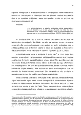 10



capaz de interagir com os diversos envolvidos na construção da cidade. O seu maior
desafio é a combinação e a conciliação entre as questões urbanas propriamente
ditas e as questões ambientais, agora incorporadas através do principio do
desenvolvimento sustentável.

       Portanto,

                         [...] a aproximação entre as questões ambiental e urbana, questionando a
                         aparente trajetória que vai da oposição, fundada na visão dual entre
                         ambiental e social, à conciliação, que toma corpo em propostas de políticas
                         e se expressa no conceito de sustentabilidade. (COSTA; BRAGA, 2002, p 1)



       A simultaneidade com a qual os eventos acontecem no processo de
construção e consolidação da cidade, ou seja, as questões sociais, urbanas e
ambientais não ocorrem dissociadas e nem podem ser assim analisadas, mas as
políticas públicas que pretendem ordenar e tratar tais questões as fracionam e
individualizam como peças estanques de sistemas separados. (COSTA, 2002)

       A dualidade entre social e ambiental é muito clara1, e como estas duas
questões se aproximam na forma destas políticas públicas, quando há o interesse
para tal, isso demonstra a possibilidade da solução de conflitos que não podem ser
dissociados de seus elementos sociais, bióticos e abióticos, ou seja, a formulação
das políticas públicas em torno das questões ambientais, sociais e urbanas, mesmo
partindo de origens diversas, deve apontar um ponto de convergência que é o
conceito de desenvolvimento sustentável. Esta convergência não conduzirá a
apenas um ponto, mas sim a vários caminhos de convergência.

       Para auxiliar os gestores na formulação destas políticas públicas sistêmicas,
alguns instrumentos legais foram criados e integrados ao planejamento e a gestão
urbana e o Licenciamento Ambiental, instrumento da Política Nacional do Meio
Ambiente que permite a ação do Poder Público na regulação da implantação de
empreendimentos potencialmente poluidores ou que degradem o ambiente natural, é



1
 Poucos conceitos têm sido tão amplamente utilizados como o de desenvolvimento sustentável, num
aparente consenso revelador mais de imprecisão do que de clareza em torno de seu significado. Com
base em uma revisão de abordagens recentes, argumenta-se que a noção de desenvolvimento
urbano sustentável traz consigo conflitos teóricos de difícil, porém não impossível reconciliação: a)
entre as trajetórias da análise ambiental e da análise urbana que, originando-se em áreas do
conhecimento diferentes, confluíram na proposta de desenvolvimento sustentável [...] (COSTA, 1999,
p 1)
 