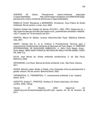 100



QUEIROZ        JR,  Osório.    Planejamento      urbano-ambiental:  atribuições
e responsabilidades          http://portoimagem.wordpress.com/2009/03/05/artigo-
planejamento-urbano-ambiental-atribuicoes-e-responsabilidades/

REBELLO FILHO, Wanderley e BERNARDO, Christianne. Guia Prático de Direito
Ambiental. Rio de Janeiro: Lumen Juris, 2002.

Relatório Estado das Cidades do Mundo 2010/2011, ONU, IPEA. Disponível em <
http://agencia.ipea.gov.br/index.php?option=com_content&view=article&id=1063&Ite
mid=7> acesso em 10 de fevereiro de 2011.

SANTOS, Márcia W. Batista. Licença Urbanística.São Paulo: Malheiros Editores
Ltda, 2001.

SENFF, Daniela dos S., et al. Critérios e Procedimentos Técnicos para o
Licenciamento Ambiental das Indústrias do Município de Porto Alegre. In: SIMPÓSIO
INTERNACIONAL DE QUALIDADE AMBIENTAL, 4., 2004, Porto Alegre. Anais...
Porto Alegre: ABES AIDIS FENGPUC METROPLAN DMLU FEPAM DEMEC CREA-
RS, 2004. 6 p.

SILVA, José Afonso da. Direito ambiental constitucional. 5. ed. São Paulo:
Malheiros, 2003.

SIRVINSKAS, Luís Paulo. Manual de direito ambiental. 9.ed., São Paulo: Saraiva,
2011.

SOUZA, Marcelo Lopes. Mudar a Cidade. Uma introdução crítica ao planejamento e
gestão urbanos. Rio de Janeiro: Bertrand Brasil, 2002.

TRENNEPOHL, C.; TRENNEPOHL, T., Licenciamento ambiental. 3 ed., Impetus,
Niterói, 2010.

VIZZOTTO, Andrea T., PRESTES, Vanêsca, B. Direito Urbanístico, Ed Verbo
Jurídico, 2009, 159 pp.

Volume             21           Brasília,        2002        disponível       em
<daleth.cjf.jus.br/revista/seriecadernos/vol21.pdf> acesso em 02 de fevereiro de
2011.
 