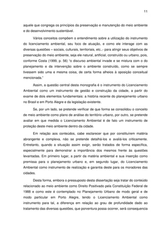 11



aquele que congrega os princípios da preservação e manutenção do meio ambiente
e do desenvolvimento sustentável.

       Vários conceitos compõem o entendimento sobre a utilização do instrumento
do licenciamento ambiental, seu foco de atuação, e como ele interage com as
diversas questões – sociais, culturais, territoriais, etc..- para atingir seus objetivos de
preservação do meio ambiente, seja ele natural, artificial, construído ou urbano, pois,
conforme Costa (1999, p. 56) “o discurso ambiental invade e se mistura com o do
planejamento e da intervenção sobre o ambiente construído, como se sempre
tivessem sido uma e mesma coisa, de certa forma alheios à oposição conceitual
mencionada.”

       Assim, a questão central desta monografia é o instrumento do Licenciamento
Ambiental como um instrumento de gestão e construção da cidade, a partir do
exame de dois elementos fundamentais: a história recente do planejamento urbano
no Brasil e em Porto Alegre e da legislação existente.

       Se, por um lado, se pretende verificar de que forma se consolidou o conceito
de meio ambiente como plano de análise do território urbano, por outro, se pretende
avaliar em que medida o Licenciamento Ambiental é de fato um instrumento de
proteção deste meio ambiente dentro da cidade.

       Em relação aos conteúdos, cabe esclarecer que por constituírem matéria
abrangente e complexa, não se pretende detalhá-los e avaliá-los criticamente.
Entretanto, quando a situação assim exigir, serão tratados de forma específica,
especialmente para demonstrar a importância dos mesmos frente às questões
levantadas. Em primeiro lugar, a partir da matéria ambiental e sua inserção como
premissa para o planejamento urbano e, em segundo lugar, do Licenciamento
Ambiental como instrumento de realização e garantia deste para os moradores das
cidades.

       Desta forma, embora o pressuposto desta dissertação seja tratar do conteúdo
relacionado ao meio ambiente como Direito Positivado pela Constituição Federal de
1988 e como este é contemplado no Planejamento Urbano de modo geral e de
modo particular em Porto Alegre, tendo o Licenciamento Ambiental como
instrumento para tal, a diferença em relação ao grau de profundidade dado ao
tratamento das diversas questões, que porventura possa ocorrer, será consequencia
 