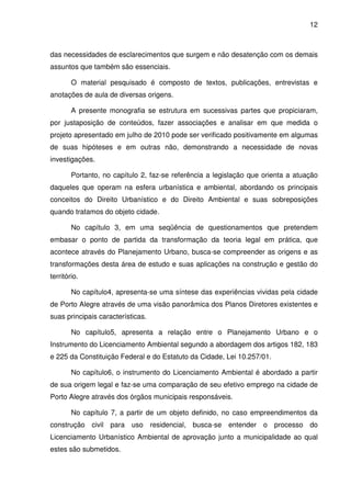 12



das necessidades de esclarecimentos que surgem e não desatenção com os demais
assuntos que também são essenciais.

        O material pesquisado é composto de textos, publicações, entrevistas e
anotações de aula de diversas origens.

        A presente monografia se estrutura em sucessivas partes que propiciaram,
por justaposição de conteúdos, fazer associações e analisar em que medida o
projeto apresentado em julho de 2010 pode ser verificado positivamente em algumas
de suas hipóteses e em outras não, demonstrando a necessidade de novas
investigações.

        Portanto, no capítulo 2, faz-se referência a legislação que orienta a atuação
daqueles que operam na esfera urbanística e ambiental, abordando os principais
conceitos do Direito Urbanístico e do Direito Ambiental e suas sobreposições
quando tratamos do objeto cidade.

        No capítulo 3, em uma seqüência de questionamentos que pretendem
embasar o ponto de partida da transformação da teoria legal em prática, que
acontece através do Planejamento Urbano, busca-se compreender as origens e as
transformações desta área de estudo e suas aplicações na construção e gestão do
território.

        No capítulo4, apresenta-se uma síntese das experiências vividas pela cidade
de Porto Alegre através de uma visão panorâmica dos Planos Diretores existentes e
suas principais características.

        No capítulo5, apresenta a relação entre o Planejamento Urbano e o
Instrumento do Licenciamento Ambiental segundo a abordagem dos artigos 182, 183
e 225 da Constituição Federal e do Estatuto da Cidade, Lei 10.257/01.

        No capítulo6, o instrumento do Licenciamento Ambiental é abordado a partir
de sua origem legal e faz-se uma comparação de seu efetivo emprego na cidade de
Porto Alegre através dos órgãos municipais responsáveis.

        No capítulo 7, a partir de um objeto definido, no caso empreendimentos da
construção civil para uso residencial, busca-se entender o processo do
Licenciamento Urbanístico Ambiental de aprovação junto a municipalidade ao qual
estes são submetidos.
 
