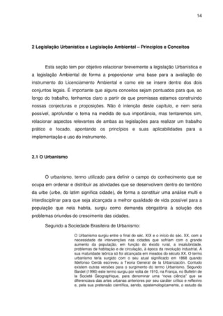 14




2 Legislação Urbanística e Legislação Ambiental – Princípios e Conceitos



      Esta seção tem por objetivo relacionar brevemente a legislação Urbanística e
a legislação Ambiental de forma a proporcionar uma base para a avaliação do
instrumento do Licenciamento Ambiental e como ele se insere dentro dos dois
conjuntos legais. É importante que alguns conceitos sejam pontuados para que, ao
longo do trabalho, tenhamos claro a partir de que premissas estamos construindo
nossas conjecturas e proposições. Não é intenção deste capítulo, e nem seria
possível, aprofundar o tema na medida de sua importância, mas tentaremos sim,
relacionar aspectos relevantes de ambas as legislações para realizar um trabalho
prático e focado, apontando os princípios e suas aplicabilidades para a
implementação e uso do instrumento.



2.1 O Urbanismo



      O urbanismo, termo utilizado para definir o campo do conhecimento que se
ocupa em ordenar e distribuir as atividades que se desenvolvem dentro do território
da urbe (urbe, do latim significa cidade), de forma a constituir uma análise multi e
interdisciplinar para que seja alcançada a melhor qualidade de vida possível para a
população que nela habita, surgiu como demanda obrigatória à solução dos
problemas oriundos do crescimento das cidades.

      Segundo a Sociedade Brasileira de Urbanismo:

                     O Urbanismo surgiu entre o final do séc. XIX e o início do séc. XX, com a
                     necessidade de intervenções nas cidades que sofriam com o grande
                     aumento da população, em função do êxodo rural, a insalubridade,
                     problemas de habitação e de circulação, à época da revolução industrial. A
                     sua maturidade teórica só foi alcançada em meados do século XX. O termo
                     urbanismo teria surgido com o seu atual significado em 1868 quando
                     Ildefonso Cerdá escreveu a Teoria General de la Urbanización. Contudo
                     existem outras versões para o surgimento do termo Urbanismo. Segundo
                     Bardet (1990) este termo surgiu por volta de 1910, na França, no Bulletin de
                     la Societé Geographique, para denominar uma “nova ciência” que se
                     diferenciava das artes urbanas anteriores por seu caráter crítico e reflexivo
                     e, pela sua pretensão científica, sendo, epistemologicamente, o estudo da
 