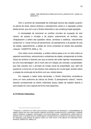 15



                        cidade. (http://sburbanismo.vilabol.uol.com.br/o_urbanismo.htm, acesso em
                        02/02/2011)



       Com o aumento da necessidade de ordenação técnica das cidades surgiram
os planos de obras, planos diretores o planejamento urbano e a regulação jurídica
destes temas, que vem a ser o Direito Urbanístico e seu arcabouço legal agregado.

       A necessidade de solucionar os conflitos oriundos da ocupação do solo
urbano, do acesso a moradia e do próprio ordenamento do território, que
ultrapassaram a esfera das questões viárias, sanitárias e estéticas, naturalmente
conduziram a “novas formas de pensamento, de planejamento e de gestão do solo
da cidade, especialmente, a adição de novos conteúdos ao estudo das questões.
urbanas.” (VIZZOTTO, 2009, p. 12)

       Com estes novos conteúdos, a análise urbana passa a ter um olhar sobre os
aspectos econômicos, socioculturais e ambientais da cidade, extrapolando os limites
físicos do território e fazendo com que as teorias até então vigentes necessitassem
de uma nova abordagem. Isto é muito claro em relação, por exemplo, a propriedade,
que hoje coexiste com o principio da função social da propriedade, que, além de
questionar a forma de um dos direitos mais clássicos do mundo legal, também altera
a relação da construção do território com seu módulo básico.

       Em resposta a todas estas demandas, o Direito Urbanístico consolida-se
como um ramo autônomo da ciência do Direito. O planejamento urbano2, mesmo
estando correlacionado ao direito urbanístico possui objeto de trabalho distinto e
será tratado em outro capitulo de forma mais específica.



2.2 O Direito Urbanístico




2
  Enquanto o urbanismo se refere aos processos e programas de otimização e sustentabilidade do
espaço urbano nos seus mais variados aspectos territoriais, socioeconômicos e ambientais, incidindo
sobre a produção, ocupação, estruturação e renovação desse solo, o planejamento urbano pode ser
definido como a atividade técnica multidisciplinar correspondente ao estudo dos fenômenos urbanos,
da regulação e do controle do espaço urbano na visão macro e não apenas de ordenação fisica-
territorial. (VIZZOTTO, 2009.p.13)
 