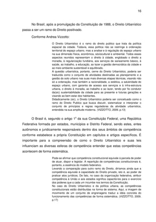 16



      No Brasil, após a promulgação da Constituição de 1988, o Direito Urbanístico
passa a ser um ramo do Direito positivado.

      Conforme Andrea Vizzotto:

                    O Direito Urbanístico é o ramo do direito publico que trata da política
                    espacial da cidade. Todavia, essa política não se restringe à ordenação
                    territorial do espaço urbano, mas a analise e à regulação do espaço urbano
                    na sua dimensão física, econômica, sóciocultural e ambiental. Todos esses
                    aspectos reunidos representam o direito à cidade, englobado o direito a
                    moradia, à regularização fundiária, aos serviços de saneamento básico, à
                    saúde, ao trabalho, a educação, ao lazer a gestão democrática da cidade e
                    ao meio ambiente sustentável e equilibrado.
                    A questão urbanística, portanto, cerne do Direito Urbanístico, poderia ser
                    traduzida como o conjunto de atividades destinadas ao planejamento e a
                    gestão do solo urbano nas suas mais diversas etapas técnicas, visando não
                    só a ordenação, mas também a racionalidade, a estética, a salubridade do
                    espaço urbano, com garantia de acesso aos serviços e à infra-estrutura
                    urbana, o direito à moradia, ao trabalho e ao lazer, tendo por fio condutor
                    da(sic) sustentabilidade da cidade para as presente e futuras gerações e
                    visando ao bem estar dos habitantes.
                    Didadicamente (sic), o Direito Urbanístico poderia ser conceituado como o
                    ramo do Direito Publico que busca discutir, sistematizar e interpretar o
                    conjunto de princípios e regras reguladoras da atividade urbanística,
                    entendida na sua amplitude moderna. (VIZZOTTO, 2009. p.13)


      O Brasil é, segundo o artigo 1o da sua Constituição Federal, uma República
Federativa formada por estados, municípios e Distrito Federal, sendo estes, entes
autônomos e juridicamente responsáveis dentro dos seus âmbitos de competência
conforme estabelece a própria Constituição em capítulos e artigos específicos. É
importante para a compreensão de como o Direito Urbanístico e suas leis
influenciam as diversas esferas de competência entender que estas competências
acontecem de forma sistemática.

                    Pode-se afirmar que competência constitucional equivale à parcela de poder
                    de atuar, dispor e legislar. A repartição de competências constitucionais é,
                    portanto, a essência do modelo federativo.
                    Levando a comparação para outro ramo do Direito, diríamos ainda que a
                    competência equivale à capacidade do Direito privado, isto é, ao poder de
                    praticar atos jurídicos. De fato, no caso da organização federativa, atribuir
                    competência à União e aos estados significa capacitá-los para o exercício
                    dos poderes que a cada um incumbe nos termos da Constituição.
                    No caso do Direito Urbanístico e da política urbana, as competências
                    constitucionais estão distribuídas na forma de sistema. Aqui, a imagem de
                    movimento de um conjunto de engrenagens traduz a idéia concreta do
                    funcionamento das competências de forma sistemática. (VIZZOTTO, 2009.
                    p.17)
 
