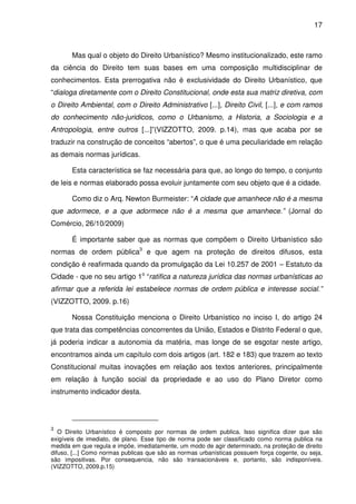 17



       Mas qual o objeto do Direito Urbanístico? Mesmo institucionalizado, este ramo
da ciência do Direito tem suas bases em uma composição multidisciplinar de
conhecimentos. Esta prerrogativa não é exclusividade do Direito Urbanístico, que
“dialoga diretamente com o Direito Constitucional, onde esta sua matriz diretiva, com
o Direito Ambiental, com o Direito Administrativo [...], Direito Civil, [...], e com ramos
do conhecimento não-juridicos, como o Urbanismo, a Historia, a Sociologia e a
Antropologia, entre outros [...]”(VIZZOTTO, 2009. p.14), mas que acaba por se
traduzir na construção de conceitos “abertos”, o que é uma peculiaridade em relação
as demais normas jurídicas.

       Esta característica se faz necessária para que, ao longo do tempo, o conjunto
de leis e normas elaborado possa evoluir juntamente com seu objeto que é a cidade.

       Como diz o Arq. Newton Burmeister: “A cidade que amanhece não é a mesma
que adormece, e a que adormece não é a mesma que amanhece.” (Jornal do
Comércio, 26/10/2009)

       É importante saber que as normas que compõem o Direito Urbanístico são
normas de ordem pública3 e que agem na proteção de direitos difusos, esta
condição é reafirmada quando da promulgação da Lei 10.257 de 2001 – Estatuto da
Cidade - que no seu artigo 1o “ratifica a natureza jurídica das normas urbanísticas ao
afirmar que a referida lei estabelece normas de ordem pública e interesse social.”
(VIZZOTTO, 2009. p.16)

       Nossa Constituição menciona o Direito Urbanístico no inciso I, do artigo 24
que trata das competências concorrentes da União, Estados e Distrito Federal o que,
já poderia indicar a autonomia da matéria, mas longe de se esgotar neste artigo,
encontramos ainda um capítulo com dois artigos (art. 182 e 183) que trazem ao texto
Constitucional muitas inovações em relação aos textos anteriores, principalmente
em relação à função social da propriedade e ao uso do Plano Diretor como
instrumento indicador desta.




3
   O Direito Urbanístico é composto por normas de ordem publica. Isso significa dizer que são
exigíveis de imediato, de plano. Esse tipo de norma pode ser classificado como norma publica na
medida em que regula e impõe, imediatamente, um modo de agir determinado, na proteção de direito
difuso, [...] Como normas publicas que são as normas urbanísticas possuem força cogente, ou seja,
são impositivas. Por consequencia, não são transacionáveis e, portanto, são indisponíveis.
(VIZZOTTO, 2009.p.15)
 