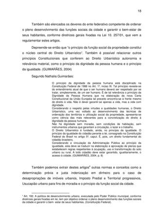 18



       Também são elencados os deveres do ente federativo competente de ordenar
o pleno desenvolvimento das funções sociais da cidade e garantir o bem-estar de
seus habitantes, conforme diretrizes gerais fixadas na Lei 10. 257/01, que vem a
regulamentar estes artigos.

       Depreende-se então que “o princípio da função social da propriedade constitui
o núcleo central do Direito Urbanístico”. Também é possível relacionar outros
princípios Constitucionais que conferem ao Direito Urbanístico autonomia e
relevância material, como o princípio da dignidade da pessoa humana e o princípio
da igualdade. (GUIMARÃES, 2004)

       Segundo Nathalia Guimarães:

                         O princípio da dignidade da pessoa humana está disciplinado na
                         Constituição Federal de 1988 no Art. 1º, inciso III. Tal princípio reveste-se
                         do entendimento atual de que o ser humano deverá ser respeitado por se
                         tratar, simplesmente, de um ser humano. É de tal relevância o princípio da
                         Dignidade da Pessoa Humana que na elaboração da nova Carta
                         Constitucional da União Européia tal preceito encontra-se à frente mesmo
                         do direito à vida. Não é dever garantir-se apenas a vida, mas a vida com
                         dignidade.
                         Considerando o respeito pelas virtudes e qualidades humanas, o Direito
                         Urbanístico, uma vez voltado ao desenvolvimento das técnicas de
                         ordenação dos territórios e utilização social da propriedade, apresenta-se
                         como ciência das mais relevantes para a concretização do direito à
                         dignidade da pessoa humana.
                         Não há dignidade sem moradia, sem condições de habitação, sem
                         instrumentos urbanos que garantam a circulação, o lazer e o trabalho.
                         O Direito Urbanístico é fundado, ainda, no princípio da igualdade. O
                         princípio da igualdade do cidadão perante a lei, consagrado na Constituição
                         Federal do Brasil no artigo 5º, caput. É, pois, um direito fundamental do
                         cidadão brasileiro.
                         Considerando a vinculação da Administração Pública ao princípio da
                         igualdade, esta deve se traduzir na elaboração e aprovação de planos que
                         estabelecem regras respeitantes à ocupação, uso e transformação do solo
                         urbano ou rural. A todo cidadão deve estar garantido, igualitariamente, o
                         acesso à cidade. (GUIMARÃES, 2004. p. 8)



       Também podemos extrair destes artigos4 outras normas e conceitos como a
determinação       prévia    e   justa    indenização      em    dinheiro     para    o   caso     de
desapropriações de imóveis urbanos, Imposto Predial e Territorial progressivos,
Usucapião urbano para fins de moradia e o principio da função social da cidade.


4
 Art. 182. A política de desenvolvimento urbano, executada pelo Poder Público municipal, conforme
diretrizes gerais fixadas em lei, tem por objetivo ordenar o pleno desenvolvimento das funções sociais
da cidade e garantir o bem- estar de seus habitantes. (Constituição Federal).
 
