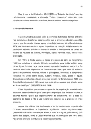 19



      Mas é com a Lei Federal n. 10.257/2001, o “Estatuto da cidade” que fica
definitivamente consolidada a chamada “Ordem Urbanística”, entendida como
conjunto de normas de Direito Urbanístico, ramo autônomo na disciplina jurídica.



2.3 O Direito ambiental



      Fazendo uma breve análise sobre a ocorrência da temática do meio ambiente
nas constituições brasileiras, podemos dizer que a primeira a abordar a questão,
mesmo que de maneira diversa aquela como hoje fazemos, foi a Constituição de
1934, que trazia em seu texto alguns dispositivos de proteção às belezas naturais,
patrimônio histórico, artístico e cultural e também a competência da União em
matéria de riquezas do subsolo, mineração, águas, florestas, caça, pesca e sua
exploração.

      Em 1937, a Carta Magna a época preocupava-se com os monumentos
históricos, artísticos e naturais. Atribuía competência para União legislar sobre
minas, águas, florestas, caça, pesca, subsolo e proteção das plantas e rebanhos, Os
mesmos itens foram registrados na constituição de 1946, que, além de manter a
defesa do patrimônio histórico, cultural e paisagístico, conservou a competência
legislativa da União sobre saúde, subsolo, florestas, caça, pesca e águas.
Dispositivos semelhantes estavam presentes também na Constituição de 1967 e na
Emenda Constitucional nº 1/69, sendo que nesta última, aparece pela primeira vez o
vocábulo “ecológico”. (MASCARENHAS, 2004)

      Estes dispositivos preconizavam a garantia da perpetuação econômica das
atividades desenvolvidas no país, visto que a exploração dos recursos naturais, e
estamos falando quase que especificamente do extrativismo, era a base da
economia da época e não o uso racional dos recursos ou a proteção do meio
ambiente.

      Apesar dos critérios hoje equivocados a luz do conhecimento presente, não
podemos desconsiderar a importância significativa destas regulamentações
(referentes ao subsolo, à mineração, à flora, à fauna e às águas, por exemplo), pois
alguns dos códigos, como o Código Florestal que foi promulgado em 1965, ainda
hoje presta relevante contribuição a preservação ambiental.
 