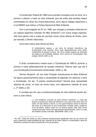 20



       A Constituição Federal de 1988 trouxe grandes inovações junto ao tema, foi a
primeira a efetivar a tutela ao meio ambiente, pois até então esta temática estava
contemplada em várias leis infraconstitucionais, como alguns Códigos específicos e
a Lei 6938/81 que instituiu a Política Nacional do Meio Ambiente.

       Com a promulgação da CF em 1988, que consagra a proteção ambiental em
um capitulo específico intitulado Do Meio Ambiente5 e em outros artigos esparsos,
este tema ganha vulto e acaba por permear outras várias esferas do Direito, como
por exemplo, o Direito Urbanístico.

       Como bem coloca José Afonso da Silva:

                        O ambientalismo passou a ser tema de elevada importância nas
                        Constituições mais recentes. Entra nelas deliberadamente como direito
                        fundamental da pessoa humana, não como simples aspecto da atribuição
                        de órgãos ou de entidades públicas, como ocorria em Constituições mais
                        antigas. (SILVA. 2003. p. 43)



       E ainda, complementa o mesmo autor: a “Constituição de 1988 foi, portanto, a
primeira a tratar deliberadamente da questão ambiental. Pode-se dizer que ela é
uma Constituição eminentemente ambientalista. (2003. p. 46)

       Herman Benjamin, em seu texto Proteção Constitucional do Meio Ambiente
faz alguns questionamentos sobre a necessidade do legislador em adicionar o tema
a Constituição. Diz ele: “É preciso constitucionalizar? Haveria essa necessidade
absoluta de contar, no texto da norma maior, com dispositivos tratando do tema
[...]?” (2002. p. 62)

       E constata que sim, que a constitucionalização do meio ambiente parece ser,
como o autor coloca;

                        [...] uma tendência universal, de certa maneira irresistível, [...]. Hoje são
                        poucos os países que ainda não alteraram a sua carta maior para incluir tal
                        tutela. Um dos últimos a fazê-Io, e o fez após tentativas varias no decorrer
                        dos anos, foi a Alemanha na sua Constituição unificada, após a queda do
                        muro de Berlim, todavia ainda ha uns poucos países onde essa norma
                        constitucional pelo menos não esta prevista expressamente, como é o caso
                        dos Estados Unidos e da Itália. (BENJAMIN, 2002. p. 62)


5
  Art. 225. Todos têm direito ao meio ambiente ecologicamente equilibrado, bem de uso comum do
povo e essencial à sadia qualidade de vida, impondo-se ao Poder Público e à coletividade o dever de
defendê-lo e preservá-lo para as presentes e futuras gerações.
 
