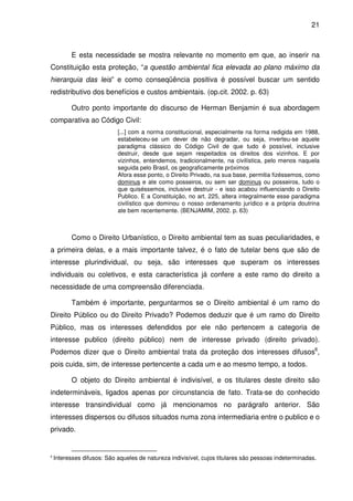 21



          E esta necessidade se mostra relevante no momento em que, ao inserir na
Constituição esta proteção, “a questão ambiental fica elevada ao plano máximo da
hierarquia das leis” e como conseqüência positiva é possível buscar um sentido
redistributivo dos benefícios e custos ambientais. (op.cit. 2002. p. 63)

          Outro ponto importante do discurso de Herman Benjamin é sua abordagem
comparativa ao Código Civil:
                            [...] com a norma constitucional, especialmente na forma redigida em 1988,
                            estabeleceu-se um dever de não degradar, ou seja, inverteu-se aquele
                            paradigma clássico do Código Civil de que tudo é possível, inclusive
                            destruir, desde que sejam respeitados os direitos dos vizinhos. E por
                            vizinhos, entendemos, tradicionalmente, na civilística, pelo menos naquela
                            seguida pelo Brasil, os geograficamente próximos
                            Afora esse ponto, o Direito Privado, na sua base, permitia fizéssemos, como
                            dominus e ate como posseiros, ou sem ser dominus ou posseiros, tudo o
                            que quiséssemos, inclusive destruir - e isso acabou influenciando o Direito
                            Publico. E a Constituição, no art. 225, altera integralmente esse paradigma
                            civilístico que dominou o nosso ordenamento jurídico e a própria doutrina
                            ate bem recentemente. (BENJAMIM, 2002. p. 63)



          Como o Direito Urbanístico, o Direito ambiental tem as suas peculiaridades, e
a primeira delas, e a mais importante talvez, é o fato de tutelar bens que são de
interesse plurindividual, ou seja, são interesses que superam os interesses
individuais ou coletivos, e esta característica já confere a este ramo do direito a
necessidade de uma compreensão diferenciada.

          Também é importante, perguntarmos se o Direito ambiental é um ramo do
Direito Público ou do Direito Privado? Podemos deduzir que é um ramo do Direito
Público, mas os interesses defendidos por ele não pertencem a categoria de
interesse publico (direito público) nem de interesse privado (direito privado).
Podemos dizer que o Direito ambiental trata da proteção dos interesses difusos6,
pois cuida, sim, de interesse pertencente a cada um e ao mesmo tempo, a todos.

          O objeto do Direito ambiental é indivisível, e os titulares deste direito são
indetermináveis, ligados apenas por circunstancia de fato. Trata-se do conhecido
interesse transindividual como já mencionamos no parágrafo anterior. São
interesses dispersos ou difusos situados numa zona intermediaria entre o publico e o
privado.


6
    Interesses difusos: São aqueles de natureza indivisível, cujos titulares são pessoas indeterminadas.
 