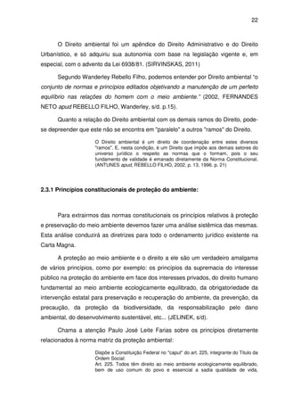 22



      O Direito ambiental foi um apêndice do Direito Administrativo e do Direito
Urbanístico, e só adquiriu sua autonomia com base na legislação vigente e, em
especial, com o advento da Lei 6938/81. (SIRVINSKAS, 2011)

      Segundo Wanderley Rebello Filho, podemos entender por Direito ambiental “o
conjunto de normas e princípios editados objetivando a manutenção de um perfeito
equilíbrio nas relações do homem com o meio ambiente.” (2002, FERNANDES
NETO apud REBELLO FILHO, Wanderley, s/d. p.15).

      Quanto a relação do Direito ambiental com os demais ramos do Direito, pode-
se depreender que este não se encontra em "paralelo" a outros "ramos" do Direito.

                     O Direito ambiental é um direito de coordenação entre estes diversos
                     "ramos". E, nesta condição, é um Direito que impõe aos demais setores do
                     universo jurídico o respeito as normas que o formam, pois o seu
                     fundamento de validade é emanado diretamente da Norma Constitucional.
                     (ANTUNES apud, REBELLO FILHO, 2002, p. 13, 1996. p. 21)




2.3.1 Princípios constitucionais de proteção do ambiente:



      Para extrairmos das normas constitucionais os princípios relativos à proteção
e preservação do meio ambiente devemos fazer uma análise sistêmica das mesmas.
Esta análise conduzirá as diretrizes para todo o ordenamento jurídico existente na
Carta Magna.

      A proteção ao meio ambiente e o direito a ele são um verdadeiro amalgama
de vários princípios, como por exemplo: os princípios da supremacia do interesse
público na proteção do ambiente em face dos interesses privados, do direito humano
fundamental ao meio ambiente ecologicamente equilibrado, da obrigatoriedade da
intervenção estatal para preservação e recuperação do ambiente, da prevenção, da
precaução, da proteção da biodiversidade, da responsabilização pelo dano
ambiental, do desenvolvimento sustentável, etc... (JELINEK, s/d).

      Chama a atenção Paulo José Leite Farias sobre os princípios diretamente
relacionados à norma matriz da proteção ambiental:

                     Dispõe a Constituição Federal no "caput" do art. 225, integrante do Titulo da
                     Ordem Social:
                     Art. 225. Todos têm direito ao meio ambiente ecologicamente equilibrado,
                     bem de uso comum do povo e essencial a sadia qualidade de vida,
 