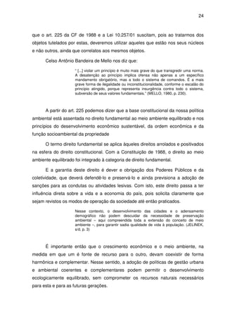 24



que o art. 225 da CF de 1988 e a Lei 10.257/01 suscitam, pois ao tratarmos dos
objetos tutelados por estas, deveremos utilizar aqueles que estão nos seus núcleos
e não outros, ainda que correlatos aos mesmos objetos.

      Celso Antônio Bandeira de Mello nos diz que:

                     “ [...] violar um princípio é muito mais grave do que transgredir uma norma.
                     A desatenção ao princípio implica ofensa não apenas a um específico
                     mandamento obrigatório, mas a todo o sistema de comandos. É a mais
                     grave forma de ilegalidade ou inconstitucionalidade, conforme o escalão do
                     princípio atingido, porque representa insurgência contra todo o sistema,
                     subversão de seus valores fundamentais.” (MELLO, 1980, p. 230).



      A partir do art. 225 podemos dizer que a base constitucional da nossa política
ambiental está assentada no direito fundamental ao meio ambiente equilibrado e nos
princípios do desenvolvimento econômico sustentável, da ordem econômica e da
função socioambiental da propriedade

      O termo direito fundamental se aplica àqueles direitos arrolados e positivados
na esfera do direito constitucional. Com a Constituição de 1988, o direito ao meio
ambiente equilibrado foi integrado à categoria de direito fundamental.

      E a garantia deste direito é dever e obrigação dos Poderes Públicos e da
coletividade, que deverá defendê-lo e preservá-lo e ainda previsiona a adoção de
sanções para as condutas ou atividades lesivas. Com isto, este direito passa a ter
influência direta sobre a vida e a economia do país, pois solicita claramente que
sejam revistos os modos de operação da sociedade até então praticados.

                     Nesse contexto, o desenvolvimento das cidades e o adensamento
                     demográfico não podem descuidar da necessidade de preservação
                     ambiental – aqui compreendida toda a extensão do conceito de meio
                     ambiente –, para garantir sadia qualidade de vida à população. (JELINEK,
                     s/d, p. 3)



      É importante então que o crescimento econômico e o meio ambiente, na
medida em que um é fonte de recurso para o outro, devam coexistir de forma
harmônica e complementar. Nesse sentido, a adoção de políticas de gestão urbana
e ambiental coerentes e complementares podem permitir o desenvolvimento
ecologicamente equilibrado, sem comprometer os recursos naturais necessários
para esta e para as futuras gerações.
 