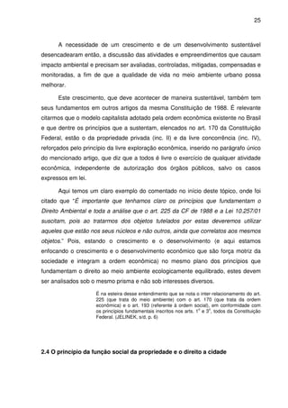 25



      A necessidade de um crescimento e de um desenvolvimento sustentável
desencadearam então, a discussão das atividades e empreendimentos que causam
impacto ambiental e precisam ser avaliadas, controladas, mitigadas, compensadas e
monitoradas, a fim de que a qualidade de vida no meio ambiente urbano possa
melhorar.

      Este crescimento, que deve acontecer de maneira sustentável, também tem
seus fundamentos em outros artigos da mesma Constituição de 1988. É relevante
citarmos que o modelo capitalista adotado pela ordem econômica existente no Brasil
e que dentre os princípios que a sustentam, elencados no art. 170 da Constituição
Federal, estão o da propriedade privada (inc. II) e da livre concorrência (inc. IV),
reforçados pelo princípio da livre exploração econômica, inserido no parágrafo único
do mencionado artigo, que diz que a todos é livre o exercício de qualquer atividade
econômica, independente de autorização dos órgãos públicos, salvo os casos
expressos em lei.

      Aqui temos um claro exemplo do comentado no início deste tópico, onde foi
citado que “É importante que tenhamos claro os princípios que fundamentam o
Direito Ambiental e toda a análise que o art. 225 da CF de 1988 e a Lei 10.257/01
suscitam, pois ao tratarmos dos objetos tutelados por estas deveremos utilizar
aqueles que estão nos seus núcleos e não outros, ainda que correlatos aos mesmos
objetos.” Pois, estando o crescimento e o desenvolvimento (e aqui estamos
enfocando o crescimento e o desenvolvimento econômico que são força motriz da
sociedade e integram a ordem econômica) no mesmo plano dos princípios que
fundamentam o direito ao meio ambiente ecologicamente equilibrado, estes devem
ser analisados sob o mesmo prisma e não sob interesses diversos.

                     É na esteira desse entendimento que se nota o inter-relacionamento do art.
                     225 (que trata do meio ambiente) com o art. 170 (que trata da ordem
                     econômica) e o art. 193 (referente à ordem social), em conformidade com
                                                                     o   o
                     os princípios fundamentais inscritos nos arts. 1 e 3 , todos da Constituição
                     Federal. (JELINEK, s/d, p. 6)




2.4 O princípio da função social da propriedade e o direito a cidade
 