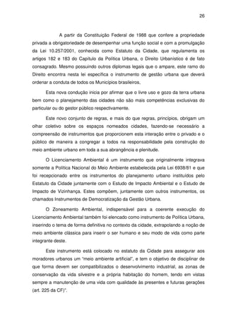 26



             A partir da Constituição Federal de 1988 que confere a propriedade
privada a obrigatoriedade de desempenhar uma função social e com a promulgação
da Lei 10.257/2001, conhecida como Estatuto da Cidade, que regulamenta os
artigos 182 e 183 do Capítulo da Política Urbana, o Direito Urbanístico é de fato
consagrado. Mesmo possuindo outros diplomas legais que o ampare, este ramo do
Direito encontra nesta lei específica o instrumento de gestão urbana que deverá
ordenar a conduta de todos os Municípios brasileiros,

      Esta nova condução inicia por afirmar que o livre uso e gozo da terra urbana
bem como o planejamento das cidades não são mais competências exclusivas do
particular ou do gestor público respectivamente.

      Este novo conjunto de regras, e mais do que regras, princípios, obrigam um
olhar coletivo sobre os espaços nomeados cidades, fazendo-se necessário a
compreensão de instrumentos que proporcionem esta interação entre o privado e o
público de maneira a congregar a todos na responsabilidade pela construção do
meio ambiente urbano em toda a sua abrangência e plenitude.

      O Licenciamento Ambiental é um instrumento que originalmente integrava
somente a Política Nacional do Meio Ambiente estabelecida pela Lei 6938/81 e que
foi recepcionado entre os instrumentos do planejamento urbano instituídos pelo
Estatuto da Cidade juntamente com o Estudo de Impacto Ambiental e o Estudo de
Impacto de Vizinhança. Estes compõem, juntamente com outros instrumentos, os
chamados Instrumentos de Democratização da Gestão Urbana.

      O Zoneamento Ambiental, indispensável para a coerente execução do
Licenciamento Ambiental também foi elencado como instrumento de Política Urbana,
inserindo o tema de forma definitiva no contexto da cidade, extrapolando a noção de
meio ambiente clássica para inserir o ser humano e seu modo de vida como parte
integrante deste.

      Este instrumento está colocado no estatuto da Cidade para assegurar aos
moradores urbanos um “meio ambiente artificial”, e tem o objetivo de disciplinar de
que forma devem ser compatibilizados o desenvolvimento industrial, as zonas de
conservação da vida silvestre e a própria habitação do homem, tendo em vistas
sempre a manutenção de uma vida com qualidade às presentes e futuras gerações
(art. 225 da CF)”.
 