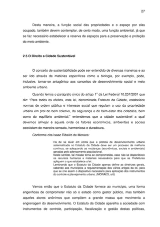 27



      Desta maneira, a função social das propriedades e o espaço por elas
ocupado, também devem contemplar, de certo modo, uma função ambiental, já que
se faz necessário estabelecer a reserva de espaços para a preservação e proteção
do meio ambiente.



2.5 O Direito a Cidade Sustentável



      O conceito de sustentabilidade pode ser entendido de diversas maneiras e ao
ser lido através de matérias específicas como a biologia, por exemplo, pode,
inclusive, tornar-se antagônico aos conceitos de desenvolvimento social e meio
ambiente urbano.

      Quando lemos o parágrafo único do artigo 1o da Lei Federal 10.257/2001 que
diz: “Para todos os efeitos, esta lei, denominada Estatuto da Cidade, estabelece
normas de ordem pública e interesse social que regulam o uso da propriedade
urbana em prol do bem coletivo, da segurança e do bem-estar dos cidadãos, bem
como do equilíbrio ambiental.” entendemos que a cidade sustentável a qual
devemos almejar é aquela onde os fatores econômicos, ambientais e sociais
coexistam de maneira sensata, harmoniosa e duradoura.

      Conforme cita Isaac Ribeiro de Moraes:

                    Há de se levar em conta que a política de desenvolvimento urbano
                    sistematizada no Estatuto da Cidade deve ser um processo de melhoria
                    contínua, se adequando as mudanças (econômicas, sociais e ambientais)
                    geradas pelo adensamento populacional.
                    Neste sentido, tal missão torna-se comprometida, caso não se disponibilize
                    os recursos humanos e materiais necessários para que as Prefeituras
                    apliquem o que estabelece a lei.
                    Lembrando que o Estatuto da Cidade apenas define as diretrizes gerais,
                    cabendo aos municípios a regulamentação dos vários artigos da lei, para
                    que se crie assim o dispositivo necessário para aplicação dos instrumentos
                    do controle e planejamento urbano. (MORAES, s/d)



      Vemos então que o Estatuto da Cidade fornece ao município, uma forma
engenhosa de comprometer não só o estado como gestor público, mas também
aqueles atores anônimos que compõem a grande massa que movimenta a
engrenagem do desenvolvimento. O Estatuto da Cidade aparelha a sociedade com
instrumentos de controle, participação, fiscalização e gestão destas políticas,
 