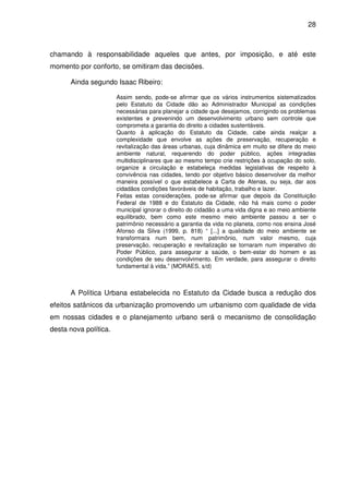 28



chamando à responsabilidade aqueles que antes, por imposição, e até este
momento por conforto, se omitiram das decisões.

      Ainda segundo Isaac Ribeiro:

                       Assim sendo, pode-se afirmar que os vários instrumentos sistematizados
                       pelo Estatuto da Cidade dão ao Administrador Municipal as condições
                       necessárias para planejar a cidade que desejamos, corrigindo os problemas
                       existentes e prevenindo um desenvolvimento urbano sem controle que
                       comprometa a garantia do direito a cidades sustentáveis.
                       Quanto à aplicação do Estatuto da Cidade, cabe ainda realçar a
                       complexidade que envolve as ações de preservação, recuperação e
                       revitalização das áreas urbanas, cuja dinâmica em muito se difere do meio
                       ambiente natural, requerendo do poder público, ações integradas
                       multidisciplinares que ao mesmo tempo crie restrições à ocupação do solo,
                       organize a circulação e estabeleça medidas legislativas de respeito à
                       convivência nas cidades, tendo por objetivo básico desenvolver da melhor
                       maneira possível o que estabelece a Carta de Atenas, ou seja, dar aos
                       cidadãos condições favoráveis de habitação, trabalho e lazer.
                       Feitas estas considerações, pode-se afirmar que depois da Constituição
                       Federal de 1988 e do Estatuto da Cidade, não há mais como o poder
                       municipal ignorar o direito do cidadão a uma vida digna e ao meio ambiente
                       equilibrado, bem como este mesmo meio ambiente passou a ser o
                       patrimônio necessário a garantia da vida no planeta, como nos ensina José
                       Afonso da Silva (1999, p. 818) “ [...] a qualidade do meio ambiente se
                       transformara num bem, num patrimônio, num valor mesmo, cuja
                       preservação, recuperação e revitalização se tornaram num imperativo do
                       Poder Público, para assegurar a saúde, o bem-estar do homem e as
                       condições de seu desenvolvimento. Em verdade, para assegurar o direito
                       fundamental à vida.” (MORAES, s/d)



      A Política Urbana estabelecida no Estatuto da Cidade busca a redução dos
efeitos satânicos da urbanização promovendo um urbanismo com qualidade de vida
em nossas cidades e o planejamento urbano será o mecanismo de consolidação
desta nova política.
 