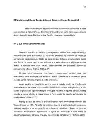 29




3 Planejamento Urbano, Gestão Urbana e Desenvolvimento Sustentável



             Esta seção tem por objetivo construir os conceitos que serão a base
para analisar o instrumento do Licenciamento Ambiental como item preponderante
dentro das práticas de Planejamento e Gestão Urbana em nossa cidade.



3.1 O que é Planejamento Urbano?



      Segundo José Afonso da Silva o planejamento urbano “é um processo técnico
instrumentado para transformar a realidade existente no sentido de objetivos
previamente estabelecidos”. Desde os mais remotos tempos, a humanidade busca
uma forma de tornar melhor sua realidade e a vida urbana é o objeto de muitas
teorias e estudos com esse intuito, desenvolvendo um processo técnico do
planejamento urbano. (SILVA, 2003. p.87)

      O que experimentamos hoje como planejamento urbano pode ser
considerado uma evolução das diversas teorias formuladas e difundidas pelas
escolas alemã, francesa, inglesa e norte-americana.

      Antes porém, é importante lembrar que a cidade objeto de interferência
analisada neste trabalho é um constructo da industrialização e do capitalismo, e não
a urbe original ou os aglomerados pré revolução industrial. Segundo Bárbara Freitag
citando a escola alemã, a nossa cidade é “um objeto de estudos privilegiado da
modernidade.” (2006. P.17)

      Freitag diz que as teorias e práticas urbanas norte-americanas no Brasil são
“hegemônicas” (p. 131). Para ela, percebemos isso na arquitetura dos arranha-céus,
shopping centers e na implantação do transporte rodoviário. “Assim, as cidades
brasileiras encontram-se organizadas à lógica do automóvel e com todos os
problemas causados por esse emprego monolítico de transporte.” (FREITAG, 2006)
 