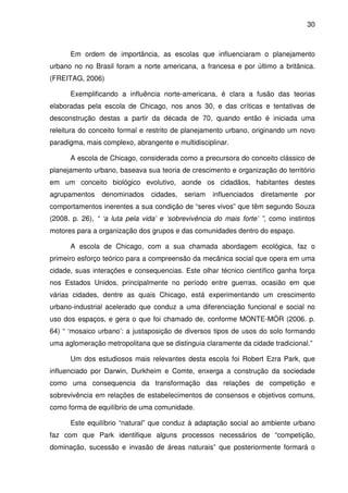 30



      Em ordem de importância, as escolas que influenciaram o planejamento
urbano no no Brasil foram a norte americana, a francesa e por último a britânica.
(FREITAG, 2006)

      Exemplificando a influência norte-americana, é clara a fusão das teorias
elaboradas pela escola de Chicago, nos anos 30, e das críticas e tentativas de
desconstrução destas a partir da década de 70, quando então é iniciada uma
releitura do conceito formal e restrito de planejamento urbano, originando um novo
paradigma, mais complexo, abrangente e multidisciplinar.

      A escola de Chicago, considerada como a precursora do conceito clássico de
planejamento urbano, baseava sua teoria de crescimento e organização do território
em um conceito biológico evolutivo, aonde os cidadãos, habitantes destes
agrupamentos    denominados     cidades,   seriam   influenciados   diretamente   por
comportamentos inerentes a sua condição de “seres vivos” que têm segundo Souza
(2008. p. 26), “ ‘a luta pela vida’ e ‘sobrevivência do mais forte’ ”, como instintos
motores para a organização dos grupos e das comunidades dentro do espaço.

      A escola de Chicago, com a sua chamada abordagem ecológica, faz o
primeiro esforço teórico para a compreensão da mecânica social que opera em uma
cidade, suas interações e consequencias. Este olhar técnico científico ganha força
nos Estados Unidos, principalmente no período entre guerras, ocasião em que
várias cidades, dentre as quais Chicago, está experimentando um crescimento
urbano-industrial acelerado que conduz a uma diferenciação funcional e social no
uso dos espaços, e gera o que foi chamado de, conforme MONTE-MÓR (2006. p.
64) “ ‘mosaico urbano’: a justaposição de diversos tipos de usos do solo formando
uma aglomeração metropolitana que se distinguia claramente da cidade tradicional.”

      Um dos estudiosos mais relevantes desta escola foi Robert Ezra Park, que
influenciado por Darwin, Durkheim e Comte, enxerga a construção da sociedade
como uma consequencia da transformação das relações de competição e
sobrevivência em relações de estabelecimentos de consensos e objetivos comuns,
como forma de equilíbrio de uma comunidade.

      Este equilíbrio “natural” que conduz à adaptação social ao ambiente urbano
faz com que Park identifique alguns processos necessários de “competição,
dominação, sucessão e invasão de áreas naturais” que posteriormente formará o
 