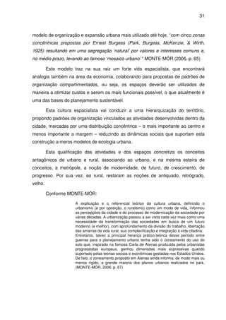 31



modelo de organização e expansão urbana mais utilizado até hoje, “com cinco zonas
concêntricas propostas por Ernest Burgess (Park, Burgess, McKenzie, & Wirth,
1925) resultando em uma segregação ‘natural’ por valores e interesses comuns e,
no médio prazo, levando ao famoso ‘mosaico urbano’ ” MONTE-MÓR (2006. p. 65)

         Este modelo traz na sua raiz um forte viés espacialista, que encontrará
analogia também na área da economia, colaborando para propostas de padrões de
organização compartimentados, ou seja, os espaços deverão ser utilizados de
maneira a otimizar custos e serem os mais funcionais possível, o que atualmente é
uma das bases do planejamento sustentável.

         Esta cultura espacialista vai conduzir a uma hierarquização do território,
propondo padrões de organização vinculados as atividades desenvolvidas dentro da
cidade, marcadas por uma distribuição concêntrica – o mais importante ao centro e
menos importante a margem – reduzindo as dinâmicas sociais que suportam esta
construção a meros modelos de ecologia urbana.

         Esta qualificação das atividades e dos espaços concretiza os conceitos
antagônicos de urbano e rural, associando ao urbano, e na mesma esteira de
conceitos, a metrópole, a noção de modernidade, de futuro, de crescimento, de
progresso. Por sua vez, ao rural, restaram as noções de antiquado, retrógrado,
velho.

         Conforme MONTE-MÓR:

                      A explicação e o referencial teórico da cultura urbana, definindo o
                      urbanismo (e por oposição, o ruralismo) como um modo de vida, informou
                      as percepções da cidade e do processo de modernização da sociedade por
                      várias décadas. A urbanização passou a ser vista cada vez mais como uma
                      necessidade da transformação das sociedades em busca de um futuro
                      moderno (e melhor), com aprofundamento da divisão do trabalho, libertação
                      das amarras da vida rural, sua complexificação e integração à vida citadina.
                      Entretanto, talvez a principal herança prático-teórica desse período entre
                      guerras para o planejamento urbano tenha sido o zoneamento do uso do
                      solo que, inspirado na famosa Carta de Atenas produzida pelos urbanistas
                      progressistas europeus, ganhou dimensões mais expressivas quando
                      suportado pelas teorias sociais e econômicas gestadas nos Estados Unidos.
                      De fato, o zoneamento proposto em Atenas ainda informa, de modo mais ou
                      menos rígido, a grande maioria dos planos urbanos realizados no país.
                      (MONTE-MÓR, 2006. p. 67)
 