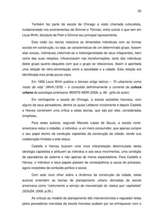 32



      Também faz parte da escola de Chicago a visão chamada culturalista,
fundamentada nos ensinamentos de Simmel e Tönnies, entre outros e que tem em
Louis Wirth, discípulo de Park e Simmel seu principal representante.

      Esta visão (ou teoria) relaciona as dimensões individuais com as formas
sociais em construção, ou seja, as características de um determinado grupo, fossem
elas sociais, individuais (referindo-se a heterogeneidade de seus integrantes), bem
como das suas relações, influenciavam nas transformações, tanto dos indivíduos
deste grupo quanto daqueles com que o grupo se relacionava. Assim é apontada
uma relação de retro-alimentação entre a sociedade e a cidade. Esta relação era
identificada mas ainda pouco clara.

      Em 1938 Louis Wirth publica o famoso artigo teórico – “O urbanismo como
modo de vida” (Wirth,1979) – e consolida definitivamente a corrente da cultura
urbana da sociologia americana. MONTE-MÓR (2006. p. 66 - grifo do autor)

      Em contraponto a escola de Chicago, a escola socialista francesa, com
alguns de seus pensadores, dentre os quais Lefebvre inicialmente e depois Castells
e Harvey constroem uma crítica a estas teorias, que são por eles, consideradas
simplistas.

      Para estes autores, segundo Marcelo Lopes de Souza, a escola norte-
americana reduz o cidadão, o individuo, a um mero consumidor, que apenas cumpre
o seu papel dentro da condução capitalista da construção da cidade, sendo sua
colaboração limitada a este status.

      Castells e Harvey buscam uma nova interpretação desvinculada desta
ideologia capitalista e atribuem ao individuo e aos seus movimentos, uma condição
de operadores do sistema e não apenas de meros espectadores. Para Castells e
Harvey, o individuo e seus papeis passam de conseqüência a causa do processo,
agora revestidos de conteúdo político e social.

      Com este novo olhar sobre a dinâmica da construção da cidade, estes
autores entendem as teorias de planejamento urbano derivadas da escola
americana como “instrumento a serviço da manutenção do ‘status quo’ capitalista”
(SOUZA, 2008. p.26.)

      As críticas ao modelo de planejamento dito intervencionista e regulador feitas
pelos pensadores marxistas da escola francesa acabam por se enfraquecer com o
 