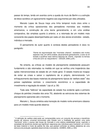 33



passar do tempo, tendo em eventos como a queda do muro de Berlim e a extinção
do bloco soviético um agravamento negativo aos argumentos por eles utilizados.

       Marcelo Lopes de Souza traça uma linha temporal muito clara entre o
momento da crítica oposicionista dos pensadores marxistas aos modelos
americanos, a construção de uma teoria generalizante, e em uma análise
comparativa, tão simplista quanto à anterior, e a retomada de um modelo mais
consciente dos papeis desempenhados por cada um dos atores envolvidos - estado,
individuo e mercado.

       O pensamento do autor quanto à conduta destes pensadores é clara no
parágrafo:

                       “Diante da argumentação dos “marxistas urbanos”, reveladora sob muitos
                       aspectos mas, em última análise, abusivamente generalizante, o autor se vê
                       tentado a qualificar essa retórica falaciosa de ‘infantil’, inspirado na famosa
                       crítica de Lenin ao ‘esquerdismo’.” (SOUZA, 2008. p.29.)


       No entanto, as críticas ao modelo de planejamento estabelecido possuem
fundamento e são retomadas na medida em que se verifica uma inoperância das
ações intervencionistas do estado de um modo geral. O estado mostra-se incapaz
de evitar as crises e salvar o capitalismo de si próprio, demonstrando “um
enfraquecimento das bases materiais do planejamento típicos do ‘welfare state’7 dos
países capitalistas centrais: o crescimento econômico e a capacidade de
investimento e regulação do estado.” (op.cit. p. 30)

       Toda esta “falência” da capacidade do estado fica evidente após o primeiro
choque do petróleo (meados dos anos 70), abalando as estruturas dos sistemas de
planejamento operantes até o momento.

       Marcelo L. Souza sintetiza esta transição do modelo norte-americano clássico
para um modelo misto quando observa:




7
  A definição de welfare state pode ser compreendida como um conjunto de serviços e benefícios
sociais de alcance universal promovidos pelo Estado com a finalidade de garantir uma certa
"harmonia" entre o avanço das forças de mercado e uma relativa estabilidade social, suprindo a
sociedade de benefícios sociais que significam segurança aos indivíduos para manterem um mínimo
de base material e níveis de padrão de vida, que possam enfrentar os efeitos deletérios de uma
estrutura de produção capitalista desenvolvida e excludente. (GOMES, 2006. p. 203)
 