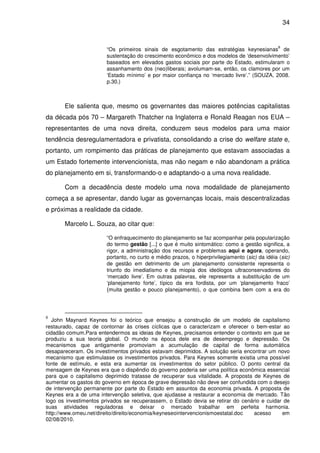 34


                                                                                                8
                       “Os primeiros sinais de esgotamento das estratégias keynesianas de
                       sustentação do crescimento econômico e dos modelos de ‘desenvolvimento’
                       baseados em elevados gastos sociais por parte do Estado, estimularam o
                       assanhamento dos (neo)liberais; avolumam-se, então, os clamores por um
                       ‘Estado mínimo’ e por maior confiança no ‘mercado livre’.” (SOUZA, 2008.
                       p.30.)



       Ele salienta que, mesmo os governantes das maiores potências capitalistas
da década pós 70 – Margareth Thatcher na Inglaterra e Ronald Reagan nos EUA –
representantes de uma nova direita, conduzem seus modelos para uma maior
tendência desregulamentadora e privatista, consolidando a crise do welfare state e,
portanto, um rompimento das práticas de planejamento que estavam associadas a
um Estado fortemente intervencionista, mas não negam e não abandonam a prática
do planejamento em si, transformando-o e adaptando-o a uma nova realidade.

       Com a decadência deste modelo uma nova modalidade de planejamento
começa a se apresentar, dando lugar as governanças locais, mais descentralizadas
e próximas a realidade da cidade.

       Marcelo L. Souza, ao citar que:

                       “O enfraquecimento do planejamento se faz acompanhar pela popularização
                       do termo gestão [...] o que é muito sintomático: como a gestão significa, a
                       rigor, a administração dos recursos e problemas aqui e agora, operando,
                       portanto, no curto e médio prazos, o hiperprivilegiamento (sic) da idéia (sic)
                       de gestão em detrimento de um planejamento consistente representa o
                       triunfo do imediatismo e da miopia dos ideólogos ultraconservadores do
                       ‘mercado livre’. Em outras palavras, ele representa a substituição de um
                       ‘planejamento forte’, típico da era fordista, por um ‘planejamento fraco’
                       (muita gestão e pouco planejamento), o que combina bem com a era do



8
   John Maynard Keynes foi o teórico que ensejou a construção de um modelo de capitalismo
restaurado, capaz de contornar às crises cíclicas que o caracterizam e oferecer o bem-estar ao
cidadão comum.Para entendermos as ideias de Keynes, precisamos entender o contexto em que se
produziu a sua teoria global. O mundo na época dele era de desemprego e depressão. Os
mecanismos que antigamente promoviam a acumulação de capital de forma automática
desapareceram. Os investimentos privados estavam deprimidos. A solução seria encontrar um novo
mecanismo que estimulasse os investimentos privados. Para Keynes somente existia uma possível
fonte de estímulo, e esta era aumentar os investimentos do setor público. O ponto central da
mensagem de Keynes era que o dispêndio do governo poderia ser uma política econômica essencial
para que o capitalismo deprimido tratasse de recuperar sua vitalidade. A proposta de Keynes de
aumentar os gastos do governo em época de grave depressão não deve ser confundida com o desejo
de intervenção permanente por parte do Estado em assuntos da economia privada. A proposta de
Keynes era a de uma intervenção seletiva, que ajudasse a restaurar a economia de mercado. Tão
logo os investimentos privados se recuperassem, o Estado devia se retirar do cenário e cuidar de
suas atividades reguladoras e deixar o mercado trabalhar em perfeita harmonia.
http://www.omeu.net/direito/direito/economia/keyneseointervencionismoestatal.doc  acesso     em
02/08/2010.
 