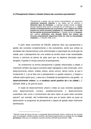 36



3.2 Planejamento Urbano e Gestão Urbana são conceitos equivalentes?


                       “Planejamento e gestão não são termos intercambiáveis, por possuírem
                       referências temporais distintos e, por tabela, por se referirem a
                       diferentes tipos de atividades. [...] planejar sempre remete ao futuro:
                       planejar significa tentar prever a evolução de um fenômeno ou, [...] tentar
                       simular os desdobramentos de um processo, com o objetivo de melhor
                       precaver-se contra prováveis problemas ou, inversamente, com o fito
                       de tirar partido de prováveis benefícios. [...] gestão remete ao presente,
                       gerir significa administrar uma situação dentro dos marcos dos
                       recursos presentemente disponíveis tendo em vista as necessidades
                       imediatas. [...]” (SOUZA, 2008. p.46.)



       A partir deste comentário de SOUZA, podemos dizer que planejamento e
gestão são conceitos complementares e não excludentes, sendo que ambas as
atividades são imprescindíveis a boa administração e organização da construção da
cidade, pois o planejamento faz uma análise do cenário atual e das necessidades
futuras, e estrutura os planos de ação para que os objetivos elencados sejam
atingidos. A gestão é o braço executivo do planejamento.

       Ao analisarmos os termos planejamento e gestão relacionados a cidade, é
importante também que alguns conceitos sejam agregados a esta construção, como
desenvolvimento urbano, análise urbana, senso comum, dentre outros, já que é
fundamental “[...] ao se lidar com o planejamento e a gestão urbanos [...] integrar a
reflexão sobre aquilo que [...] deve ser a finalidade do planejamento e da gestão – o
desenvolvimento urbano, ou a mudança social positiva da e na cidade [...]”
(SOUZA, 2008. p. 40, grifo do autor)

       A noção de desenvolvimento urbano e todas as suas variantes agregadas
como     desenvolvimento       humano,       ecodesenvolvimento          e    desenvolvimento
sustentável, bem como o conhecimento dos bens sobre os quais estes conceitos
operam9, por exemplo, são fundamentais para que as bases sobre as quais se
desenvolvem os programas de planejamento e depois de gestão sejam facilmente
identificáveis.




9
  Marcelo Lopes de Souza cita que “a expressão desenvolvimento urbano, embora de uso corrente
tanto na linguagem ordinária quanto científica, permanece basicamente na condição de uma noção
pré-teórica, antes que um verdadeiro conceito científico (SOUZA apud SOUZA, 1998).
 