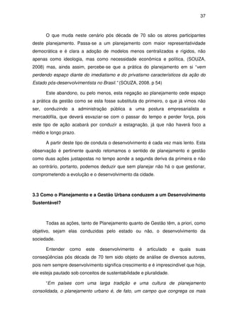 37



      O que muda neste cenário pós década de 70 são os atores participantes
deste planejamento. Passa-se a um planejamento com maior representatividade
democrática e é clara a adoção de modelos menos centralizados e rígidos, não
apenas como ideologia, mas como necessidade econômica e política, (SOUZA,
2008) mas, ainda assim, percebe-se que a prática do planejamento em si “vem
perdendo espaço diante do imediatismo e do privatismo característicos da ação do
Estado pós-desenvolvimentista no Brasil.” (SOUZA, 2008. p 54)

      Este abandono, ou pelo menos, esta negação ao planejamento cede espaço
a prática da gestão como se esta fosse substituta do primeiro, o que já vimos não
ser, conduzindo a administração pública a uma postura empresarialista e
mercadófila, que deverá esvaziar-se com o passar do tempo e perder força, pois
este tipo de ação acabará por conduzir a estagnação, já que não haverá foco a
médio e longo prazo.

      A partir deste tipo de conduta o desenvolvimento é cada vez mais lento. Esta
observação é pertinente quando retomamos o sentido de planejamento e gestão
como duas ações justapostas no tempo aonde a segunda deriva da primeira e não
ao contrário, portanto, podemos deduzir que sem planejar não há o que gestionar,
comprometendo a evolução e o desenvolvimento da cidade.



3.3 Como o Planejamento e a Gestão Urbana conduzem a um Desenvolvimento
Sustentável?



      Todas as ações, tanto de Planejamento quanto de Gestão têm, a priori, como
objetivo, sejam elas conduzidas pelo estado ou não, o desenvolvimento da
sociedade.

      Entender    como    este   desenvolvimento    é   articulado    e   quais   suas
conseqüências pós década de 70 tem sido objeto de análise de diversos autores,
pois nem sempre desenvolvimento significa crescimento e é imprescindível que hoje,
ele esteja pautado sob conceitos de sustentabilidade e pluralidade.

      “Em países com uma larga tradição e uma cultura de planejamento
consolidada, o planejamento urbano é, de fato, um campo que congrega os mais
 