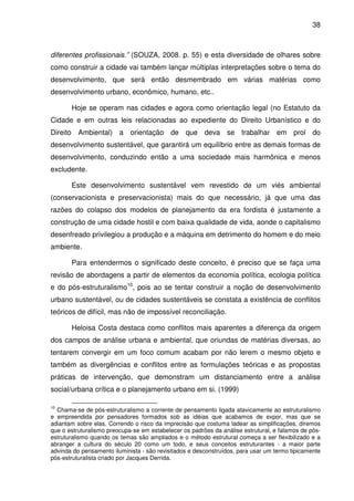 38



diferentes profissionais.” (SOUZA, 2008. p. 55) e esta diversidade de olhares sobre
como construir a cidade vai também lançar múltiplas interpretações sobre o tema do
desenvolvimento, que será então desmembrado em várias matérias como
desenvolvimento urbano, econômico, humano, etc..

       Hoje se operam nas cidades e agora como orientação legal (no Estatuto da
Cidade e em outras leis relacionadas ao expediente do Direito Urbanístico e do
Direito Ambiental) a orientação de que deva se trabalhar em prol do
desenvolvimento sustentável, que garantirá um equilíbrio entre as demais formas de
desenvolvimento, conduzindo então a uma sociedade mais harmônica e menos
excludente.

       Este desenvolvimento sustentável vem revestido de um viés ambiental
(conservacionista e preservacionista) mais do que necessário, já que uma das
razões do colapso dos modelos de planejamento da era fordista é justamente a
construção de uma cidade hostil e com baixa qualidade de vida, aonde o capitalismo
desenfreado privilegiou a produção e a máquina em detrimento do homem e do meio
ambiente.

       Para entendermos o significado deste conceito, é preciso que se faça uma
revisão de abordagens a partir de elementos da economia política, ecologia política
e do pós-estruturalismo10, pois ao se tentar construir a noção de desenvolvimento
urbano sustentável, ou de cidades sustentáveis se constata a existência de conflitos
teóricos de difícil, mas não de impossível reconciliação.

       Heloisa Costa destaca como conflitos mais aparentes a diferença da origem
dos campos de análise urbana e ambiental, que oriundas de matérias diversas, ao
tentarem convergir em um foco comum acabam por não lerem o mesmo objeto e
também as divergências e conflitos entre as formulações teóricas e as propostas
práticas de intervenção, que demonstram um distanciamento entre a análise
social/urbana crítica e o planejamento urbano em si. (1999)

10
  Chama-se de pós-estruturalismo a corrente de pensamento ligada atavicamente ao estruturalismo
e empreendida por pensadores formados sob as idéias que acabamos de expor, mas que se
adiantam sobre elas. Correndo o risco da imprecisão que costuma ladear as simplificações, diremos
que o estruturalismo preocupa-se em estabelecer os padrões da análise estrutural, e falamos de pós-
estruturalismo quando os temas são ampliados e o método estrutural começa a ser flexibilizado e a
abranger a cultura do século 20 como um todo, e seus conceitos estruturantes - a maior parte
advinda do pensamento iluminista - são revisitados e desconstruídos, para usar um termo tipicamente
pós-estruturalista criado por Jacques Derrida.
 