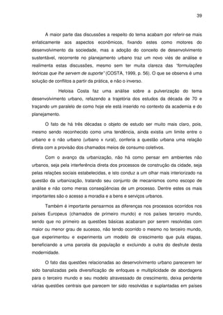 39



      A maior parte das discussões a respeito do tema acabam por referir-se mais
enfaticamente aos aspectos econômicos, fixando estes como motores do
desenvolvimento da sociedade, mas a adoção do conceito de desenvolvimento
sustentável, recorrente no planejamento urbano traz um novo viés de análise e
realimenta estas discussões, mesmo sem ter muita clareza das “formulações
teóricas que lhe servem de suporte” (COSTA, 1999, p. 56). O que se observa é uma
solução de conflitos a partir da prática, e não o inverso.

             Heloisa Costa faz uma análise sobre a pulverização do tema
desenvolvimento urbano, refazendo a trajetória dos estudos da década de 70 e
traçando um paralelo de como hoje ele está inserido no contexto da academia e do
planejamento.

      O fato de há três décadas o objeto de estudo ser muito mais claro, pois,
mesmo sendo reconhecido como uma tendência, ainda existia um limite entre o
urbano e o não urbano (urbano x rural), conferia a questão urbana uma relação
direta com a provisão dos chamados meios de consumo coletivos.

      Com o avanço da urbanização, não há como pensar em ambientes não
urbanos, seja pela interferência direta dos processos de construção da cidade, seja
pelas relações sociais estabelecidas, e isto conduz a um olhar mais interiorizado na
questão da urbanização, tratando seu conjunto de mecanismos como escopo de
análise e não como meras conseqüências de um processo. Dentre estes os mais
importantes são o acesso a moradia e a bens e serviços urbanos.

      Também é importante pensarmos as diferenças nos processos ocorridos nos
países Europeus (chamados de primeiro mundo) e nos países terceiro mundo,
sendo que no primeiro as questões básicas acabaram por serem resolvidas com
maior ou menor grau de sucesso, não tendo ocorrido o mesmo no terceiro mundo,
que experimentou e experimenta um modelo de crescimento que pula etapas,
beneficiando a uma parcela da população e excluindo a outra do desfrute desta
modernidade.

      O fato das questões relacionadas ao desenvolvimento urbano parecerem ter
sido banalizadas pela diversificação de enfoques e multiplicidade de abordagens
para o terceiro mundo e seu modelo atravessado de crescimento, deixa pendente
várias questões centrais que parecem ter sido resolvidas e suplantadas em países
 