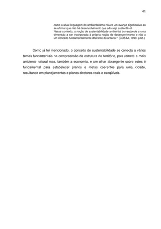 41



                    como a atual linguagem do ambientalismo houve um avanço significativo ao
                    se afirmar que não há desenvolvimento que não seja sustentável.
                    Nesse contexto, a noção de sustentabilidade ambiental corresponde a uma
                    dimensão a ser incorporada à própria noção de desenvolvimento e não a
                    um conceito fundamentalmente diferente do anterior.” (COSTA, 1999. p.61.)



      Como já foi mencionado, o conceito de sustentabilidade se conecta a vários
temas fundamentais na compreensão da estrutura do território, pois remete a meio
ambiente natural mas, também a economia, e um olhar abrangente sobre estes é
fundamental para estabelecer planos e metas coerentes para uma cidade,
resultando em planejamentos e planos diretores reais e exeqüíveis.
 