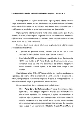 42



4. Planejamento Urbano e Ambiental em Porto Alegre – Os PDDUA’s



      Esta seção tem por objetivo contextualizar o planejamento urbano em Porto
Alegre e demonstrar através de uma breve análise dos Planos Diretores existentes a
relação deste instrumento com a construção e as necessidades do território face às
modificações na legislação no tempo e ao aumento da sua abrangência.

      O planejamento urbano sempre foi muito caro a todos aqueles que, de uma
forma ou de outra, passaram pelos cargos de decisão em nossa cidade. Essa longa
experiência no planejamento urbano faz com seja quase possível afirmar que Porto
Alegre é uma das pioneiras neste tema.

      Podemos dividir nossa história relacionada ao planejamento urbano em dois
períodos bastante distintos:

      •   O período dos primeiros Planos Diretores, que vai de 1910 a 1979,
          compreendendo 6 trabalhos (planos, anteprojetos e projetos);

      •   O período pós 1999, que se inicia com a publicação da Lei Complementar
          434/99 que institui o 2o Plano Diretor de Desenvolvimento Urbano
          Ambiental, e que faz uma nova aproximação ao território, incorporando
          novos conceitos e novos sujeitos, e, de certa forma, rompe o ciclo
          anterior.

      O período que vai de 1910 a 1979 se caracteriza por trabalhos que buscam a
organização do sistema viário, o saneamento e o ordenamento do crescimento da
cidade, configurando-se basicamente em planos de obras. É neste período que são
realizadas em Porto Alegre as grandes obras de infra-estrutura.

      Os planos que Porto Alegre conheceu neste período foram:

      •   1914 - Plano Geral de Melhoramentos (Projecto de melhoramentos e
          orçamentos) - elaborado pelo Engenheiro Arquiteto João Moreira Maciel e
          data de 26 de agosto de 1914. Este plano, que pode ser considerado um
          projeto de organização viária, não abrangia todo o território da cidade, na
          verdade, estava restrito a área central, que era aquela que começava a
          sofrer com alguns problemas relacionados a hierarquização dos espaços e
          vias e carecia de um ordenamento. O trabalho de João Moreira Maciel foi
 