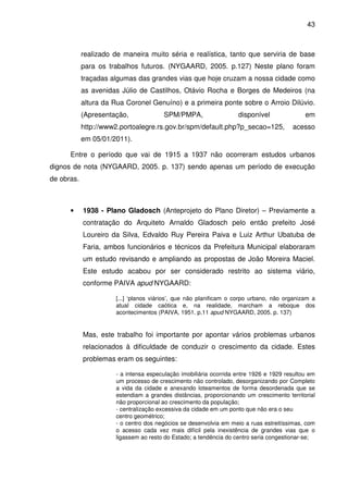 43



            realizado de maneira muito séria e realística, tanto que serviria de base
            para os trabalhos futuros. (NYGAARD, 2005. p.127) Neste plano foram
            traçadas algumas das grandes vias que hoje cruzam a nossa cidade como
            as avenidas Júlio de Castilhos, Otávio Rocha e Borges de Medeiros (na
            altura da Rua Coronel Genuíno) e a primeira ponte sobre o Arroio Dilúvio.
            (Apresentação,             SPM/PMPA,                   disponível               em
            http://www2.portoalegre.rs.gov.br/spm/default.php?p_secao=125,             acesso
            em 05/01/2011).

      Entre o período que vai de 1915 a 1937 não ocorreram estudos urbanos
dignos de nota (NYGAARD, 2005. p. 137) sendo apenas um período de execução
de obras.



      •     1938 - Plano Gladosch (Anteprojeto do Plano Diretor) – Previamente a
            contratação do Arquiteto Arnaldo Gladosch pelo então prefeito José
            Loureiro da Silva, Edvaldo Ruy Pereira Paiva e Luiz Arthur Ubatuba de
            Faria, ambos funcionários e técnicos da Prefeitura Municipal elaboraram
            um estudo revisando e ampliando as propostas de João Moreira Maciel.
            Este estudo acabou por ser considerado restrito ao sistema viário,
            conforme PAIVA apud NYGAARD:

                      [...] ‘planos viários’, que não planificam o corpo urbano, não organizam a
                      atual cidade caótica e, na realidade, marcham a reboque dos
                      acontecimentos (PAIVA, 1951. p.11 apud NYGAARD, 2005. p. 137)


            Mas, este trabalho foi importante por apontar vários problemas urbanos
            relacionados à dificuldade de conduzir o crescimento da cidade. Estes
            problemas eram os seguintes:

                      - a intensa especulação imobiliária ocorrida entre 1926 e 1929 resultou em
                      um processo de crescimento não controlado, desorganizando por Completo
                      a vida da cidade e anexando loteamentos de forma desordenada que se
                      estendiam a grandes distâncias, proporcionando um crescimento territorial
                      não proporcional ao crescimento da população;
                      - centralização excessiva da cidade em um ponto que não era o seu
                      centro geométrico;
                      - o centro dos negócios se desenvolvia em meio a ruas estreitíssimas, com
                      o acesso cada vez mais difícil pela inexistência de grandes vias que o
                      ligassem ao resto do Estado; a tendência do centro seria congestionar-se;
 