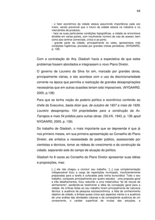44



          - o fator econômico da cidade estava assumindo importância cada vez
          maior, sendo previsível que o futuro da cidade estaria na indústria e no
          intercâmbio de produtos;
          - face as suas particulares condições topográficas, a cidade se encontrava
          dividida em várias partes, com insuficiente número de vias de acesso, bem
          como aos centros comerciais, cívico e ao porto;
          - grande parte da cidade, principalmente os vales, apresentava más
          condições higiênicas, pioradas por grandes cheias periódicas. (NYGAARD,
          p. 138)


Com a contratação do Arq. Gladosh havia a expectativa de que estes
problemas fossem abordados e integrassem o novo Plano Diretor.

O governo de Loureiro da Silva foi sim, marcado por grandes obras,
principalmente viárias, e isto acontece com o uso da discricionariedade
corrente na época que permitia a realização de grandes desapropriações
necessárias que em outras ocasiões teriam sido impossíveis. (NYGAARD,
2005. p.138)

Para que se tenha noção do poderio político e econômico conferido ao
chefe do Executivo, basta dizer que, de outubro de 1937 a maio de 1939,
Loureiro desapropriou 154 propriedades para a construção da Av.
Farrapos e mais 54 prédios para outras obras. (SILVA, 1943, p. 136 apud
NYGAARD, 2005. p. 139)

Do trabalho de Gladosh, o mais importante que se depreende é que já
nos primeiro meses, em sua primeira apresentação ao Conselho do Plano
Diretor, ele enfatiza a necessidade do poder público, assessorado por
cientistas e técnicos, tomar as rédeas do crescimento e da construção da
cidade, separando este do campo de atuação do político.

Gladosh foi 8 vezes ao Conselho do Plano Diretor apresentar suas idéias
e proposições, mas:

          [...] ele não chegou a concluir seu trabalho, ’[...] cuja complementação
          indispensável ficou a cargo de repartições municipais, insuficientemente
          preparadas para a tarefa e sufocadas pela rotina burocrática’ Todo o seu
          trabalho, composto principalmente por quatro estudos - uma proposta geral
          e três detalhamentos, ficou reduzido a uma melancólica "lei de recuos de
          alinhamento", perdendo-se totalmente a idéia da concepção geral para a
          cidade. As críticas feitas ao seu trabalho foram principalmente de natureza
          técnica: a ausência de pesquisa socioeconômica, a falta de conhecimento
          objetivo da cidade, a ênfase quase única aos aspectos viários e a ausência
          de uma análise das atividades urbanas e da conseqüente ausência de um
          zoneamento, o caráter superficial de muitas das soluções, a
 