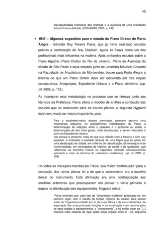 45



             inexequibilidade financeira das mesmas e a ausência de uma orientação
             teórica firme e definida. (NYGAARD, 2005. p. 149)


• 1947 – Algumas sugestões para o estudo do Plano Diretor de Porto
  Alegre - Edvaldo Ruy Pereira Paiva, que já havia realizado estudos
  prévios a contratação do Arq. Gladosh, agora se fixava como um dos
  profissionais mais influentes na matéria. Após profundos estudos sobre o
  Plano Agache (Plano Diretor do Rio de Janeiro), Plano de Avenidas da
  cidade de São Paulo e seus estudos junto ao urbanista Maurício Cravotto
  na Faculdade de Arquitetura de Montevidéu, trouxe para Porto Alegre a
  diretiva de que um Plano Diretor deve ser elaborado em três etapas
  consecutivas: Anteprojeto, Expediente Urbano e o Plano definitivo. (op.
  cit, 2005. p. 155).

  Ao incorporar esta metodologia no processo que se firmava junto aos
  técnicos da Prefeitura, Paiva altera o modelo de análise e condução dos
  estudos que se realizaram para os futuros planos, e segundo Nygaard
  este novo modo se mostra importante, pois:

             Para o estabelecimento dessas premissas, parecem assumir uma
             importância pequena, no procedimento metodológico de Paiva, a
             determinação de relações entre o passado e o presente ou ainda, a
             determinação de leis mais gerais, mais duradouras, a serem induzidas a
             partir do Expediente Urbano.
             Isto porque o presente, mais do que sua relação com a história e com seu
             passado, é analisado e avaliado através de uma lógica que se apóia em
             uma idealização de cidade, em critérios de classificação, de hierarquia e de
             funcionalidade, em concepções de higiene, de saúde e de igualdade, cujo
             referencial se encontra menos no específico contexto socioeconômico
             estudado e mais na doutrina do urbanismo modernista. (op. cit, 2005. p.
             159)


  De todas as inovações trazidas por Paiva, sua maior “contribuição” para a
  condução dos novos planos foi a de que o zoneamento era a espinha
  dorsal do instrumento. Esta afirmação era uma contraposição aos
  modelos anteriores que preocupavam em pensar o viário primeiro e
  depois na distribuição dos equipamentos. Nygaard relata:

             “Paiva entendia que, pelo fato da "urbanística moderna" preocupar-se, em
             primeiro lugar, com o estudo da função regional da cidade, para depois
             tratar do "organismo-cidade" em si, de suas falhas e de seus habitantes, da
             separação das suas principais funções e da localização mais racional para
             os seus órgãos e equipamentos, o "zoneamento", e só então tratar da "[...]
             maneira mais racional de ligar todos estes órgãos entre si - no esquema
 