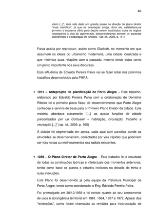 46



             viário [...]", teria sido dado um grande passo na direção do plano diretor
             "mais científico", já que na orientação antiga, dizia ele, estabelecia-se
             primeiro o esquema viário para depois serem localizados todos os órgãos
             necessários à vida do aglomerado, desconsiderando sempre os aspectos
             econômicos e a separação de funções.” (op. cit,, 2005. p. 161)



  Paiva acaba por reproduzir, assim como Gladosh, no momento em que
  assumem os ideais do urbanismo modernista, uma cidade idealizada e
  que minimiza suas relações com o passado, mesmo tendo estas como
  um ponto importante nos seus discursos.

  Esta influência de Edvaldo Pereira Paiva vai se fazer notar nos próximos
  trabalhos desenvolvidos pela PMPA.



• 1951 – Anteprojeto de planificação de Porto Alegre – Este trabalho,
  elaborado por Edvaldo Pereira Paiva com a colaboração de Demétrio
  Ribeiro foi o primeiro plano físico de desenvolvimento que Porto Alegre
  conheceu e serviria de base para o Primeiro Plano Diretor da cidade. Este
  material abordava claramente “[...] as quatro funções da cidade
  preconizadas por Le Corbusier – habitação, circulação, trabalho e
  recreação [...]” (op. cit,, 2005. p. 165)

  A cidade foi segmentada em zonas, cada qual com parcelas aonde as
  atividades se desenvolveriam, conectadas por vias rápidas que poderiam
  ser vias novas ou melhoramentos nas radiais existentes.



• 1959 – O Plano Diretor de Porto Alegre – Este trabalho foi o resultado
  de todas as construções teóricas e intelectuais dos momentos anteriores,
  tendo como base os planos e estudos iniciados na década de trinta e
  suas evoluções.

  Este Plano foi desenvolvido já pela equipe da Prefeitura Municipal de
  Porto Alegre, tendo como coordenador o Eng. Edvaldo Pereira Paiva.

  Foi promulgado em 30/12/1959 e foi revisto quanto ao seu zoneamento
  de usos e abrangência territorial em 1961, 1964, 1967 e 1972. Apesar das
  "extensões", como foram chamadas as revisões para incorporação de
 