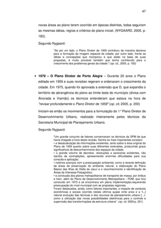 47



  novas áreas ao plano terem ocorrido em épocas distintas, todas seguiram
  as mesmas idéias, regras e critérios do plano inicial. (NYGAARD, 2005. p.
  183).

  Segundo Nygaard:

            "Se por um lado, o Plano Diretor de 1959 contribuiu de maneira decisiva
            para a formação da imagem espacial da cidade, por outro lado, frente as
            idéias e concepções que incorporou e que estão na base de suas
            propostas, é muito provável também que tenha contribuído para o
            crescimento dos problemas gerais da cidade." (op. cit,, 2005. p. 183)



• 1979 – O Plano Diretor de Porto Alegre – Durante 20 anos o Plano
  editado em 1959 e suas revisões regeram e ordenaram o crescimento da
  cidade. Em 1975, quando foi aprovada a extensão que D, que expandia o
  território de abrangência do plano ao limite leste do município (divisa com
  Alvorada e Viamão) os técnicos entenderam que estava na hora de
  "revisar profundamente o Plano Diretor de 1959" (op. cit, 2005. p. 200)

  Iniciam-se então os movimentos para a formulação do 1° Plano Diretor de
  Desenvolvimento Urbano, realizado inteiramente pelos técnicos da
  Secretaria Municipal de Planejamento Urbano.

  Segundo Nygaard:

            "Um grande conjunto de fatores convenceram os técnicos da SPM de que
            havia chegado a hora desta revisão. Dentre os mais importantes constam:
            • a desatualização de informações existentes, tanto sobre a área original do
            Plano de 1959 quanto sobre suas diferentes extensões, produzindo graus
            significativos de desconhecimento dos espaços da cidade;
            • o grande volume de decretos, resoluções e pareceres existentes, não
            isentos de contradições, apresentando enormes dificuldades para sua
            consulta e aplicação;
            • notórios avanços com a preocupação ambiental, como a recente definição
            de áreas de preservação do ambiente natural, a elaboração do Plano
            Básico das Ilhas do Delta do Jacuí e o reconhecimento e identificação de
            Áreas de Interesse Paisagístico;
            • a conclusão dos planos metropolitanos de transporte de massa, por ônibus
            e trem, além do Plano de Desenvolvimento Metropolitano - PDM, que fora
            concluído em 1973 e se encontrava em plena implementação,requerendo
            preocupação do nível municipal com as propostas regionais.
            Foram destacados, ainda, como fatores importantes, o impacto de variáveis
            econômicas e sociais ocorrido nestes últimos quase vinte anos e a 'I...]
            natural evolução das técnicas e dos recursos de planejamento urbano [ ..l.
            como a utilização das novas possibilidades eletrônicas para o controle e
            supervisão das transformações da estrutura urbana". (op. cit, 2005.p. 201)
 