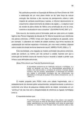 48



            Na justificativa prevista na Exposição de Motivos do Plano Diretor de 1979
            a elaboração de um novo plano diretor se dá "pela força da natural
            evolução das técnicas e dos recursos do planejamento urbano e pelo
            impacto de variáveis econômicas e sociais, a influírem decisivamente no
            crescimento e desenvolvimento da cidade e da região (...) o objetivo maior
            da revisão do plano diretor de 1959 é uma constituição de uma lei única,
            coerente e atualizada em seus conceitos". (OLIVEIRA FILHO, 2007. p.7)

       Esta nova lei, da maneira como é formulada, pode ser vista como um modelo
legítimo dos Planos Integrados da década de 70. Mesmo buscando suas referências
nos planos anteriores, o PDDU rompe com alguns paradigmas do passado, como
por exemplo, “o abandono do modelo de cidade analítica, cuja forma resultava da
superposição de matrizes espaciais e funcionais, por uma matriz sintética, disposta
sobre modelo de divisão territorial idealmente neutro” (ABREU FILHO, 2006, p. 7)

       Esta neutralidade, uma negação ao modelo controlador dos planos anteriores,
acaba por conduzir, ou melhor, por não conduzir a cidade, fazendo com que a
construção do território ocorra de maneira frouxa e levando a cidade a perder suas
linhas e suas definições estruturais.

       Abreu Filho cita em sua Tese de Doutoramento que:

                      A neutralidade transforma-se em indefinição estrutural e morfológica, e a
                      cidade vai perdendo sua forma, na imprevisibilidade generalizada do
                      modelo. Uma rede de pólos e corredores de comércio e serviços deveria
                      imantá-lo, mas seu excesso, aleatoriedade e a dissociação da normativa
                      com relação à continuidade morfológica das vias comprometem sua
                      efetividade na construção de qualquer forma urbana compreensível. (op. cit,
                      , 2006, p. 7)


       O modelo proposto pelo PDDU incita uma cidade fragmentada, com o
estabelecimento de diversos pólos autosuficientes, compartimentando a estrutura e
conferindo uma leitura de pequenas cidades dentro da cidade, conectadas em um
“continuun” de vias mas sem a obrigatoriedade de referência ou ligação morfológica
entre si.

       É importante lembrar que:

                      “O zoneamento do 1º PDDU atinge toda a área urbana e de expansão
                      urbana, mas ignora as áreas de urbanização marginal ao redor de toda a
                      cidade, especialmente nos morros apontados como áreas de preservação
                      ambiental, e o Sistema Viário Principal incide frouxamente sobre a área
 