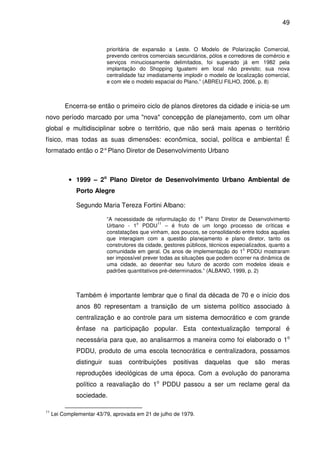 49



                           prioritária de expansão a Leste. O Modelo de Polarização Comercial,
                           prevendo centros comerciais secundários, pólos e corredores de comércio e
                           serviços minuciosamente delimitados, foi superado já em 1982 pela
                           implantação do Shopping Iguatemi em local não previsto; sua nova
                           centralidade faz imediatamente implodir o modelo de localização comercial,
                           e com ele o modelo espacial do Plano.” (ABREU FILHO, 2006, p. 8)



          Encerra-se então o primeiro ciclo de planos diretores da cidade e inicia-se um
novo período marcado por uma "nova" concepção de planejamento, com um olhar
global e multidisciplinar sobre o território, que não será mais apenas o território
físico, mas todas as suas dimensões: econômica, social, política e ambienta! É
formatado então o 2° Plano Diretor de Desenvolvimento Urbano



           • 1999 – 2o Plano Diretor de Desenvolvimento Urbano Ambiental de
              Porto Alegre

              Segundo Maria Tereza Fortini Albano:
                                                                  o
                           “A necessidade de reformulação do 1 Plano Diretor de Desenvolvimento
                                       o        11
                           Urbano - 1 PDDU – é fruto de um longo processo de críticas e
                           constatações que vinham, aos poucos, se consolidando entre todos aqueles
                           que interagiam com a questão planejamento e plano diretor, tanto os
                           construtores da cidade, gestores públicos, técnicos especializados, quanto a
                                                                                   o
                           comunidade em geral. Os anos de implementação do 1 PDDU mostraram
                           ser impossível prever todas as situações que podem ocorrer na dinâmica de
                           uma cidade, ao desenhar seu futuro de acordo com modelos ideais e
                           padrões quantitativos pré-determinados.” (ALBANO, 1999, p. 2)



              Também é importante lembrar que o final da década de 70 e o início dos
              anos 80 representam a transição de um sistema político associado à
              centralização e ao controle para um sistema democrático e com grande
              ênfase na participação popular. Esta contextualização temporal é
              necessária para que, ao analisarmos a maneira como foi elaborado o 1o
              PDDU, produto de uma escola tecnocrática e centralizadora, possamos
              distinguir   suas     contribuições     positivas       daquelas   que    são    meras
              reproduções ideológicas de uma época. Com a evolução do panorama
              político a reavaliação do 1o PDDU passou a ser um reclame geral da
              sociedade.

11
     Lei Complementar 43/79, aprovada em 21 de julho de 1979.
 
