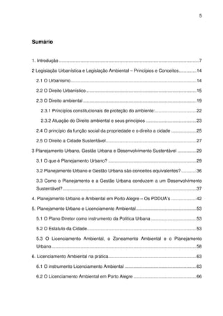 5




Sumário


1. Introdução ............................................................................................................... 7

2 Legislação Urbanística e Legislação Ambiental – Princípios e Conceitos .............. 14

   2.1 O Urbanismo.................................................................................................... 14

   2.2 O Direito Urbanístico........................................................................................ 15

   2.3 O Direito ambiental .......................................................................................... 19

      2.3.1 Princípios constitucionais de proteção do ambiente:................................. 22

      2.3.2 Atuação do Direito ambiental e seus princípios ........................................ 23

   2.4 O princípio da função social da propriedade e o direito a cidade .................... 25

   2.5 O Direito a Cidade Sustentável........................................................................ 27

3 Planejamento Urbano, Gestão Urbana e Desenvolvimento Sustentável ............... 29

   3.1 O que é Planejamento Urbano? ...................................................................... 29

   3.2 Planejamento Urbano e Gestão Urbana são conceitos equivalentes? ............ 36

   3.3 Como o Planejamento e a Gestão Urbana conduzem a um Desenvolvimento
   Sustentável? .......................................................................................................... 37

4. Planejamento Urbano e Ambiental em Porto Alegre – Os PDDUA’s .................... 42

5. Planejamento Urbano e Licenciamento Ambiental ................................................ 53

   5.1 O Plano Diretor como instrumento da Política Urbana .................................... 53

   5.2 O Estatuto da Cidade....................................................................................... 53

   5.3 O Licenciamento Ambiental, o Zoneamento Ambiental e o Planejamento
   Urbano ................................................................................................................... 58

6. Licenciamento Ambiental na prática...................................................................... 63

   6.1 O instrumento Licenciamento Ambiental ......................................................... 63

   6.2 O Licenciamento Ambiental em Porto Alegre .................................................. 66
 