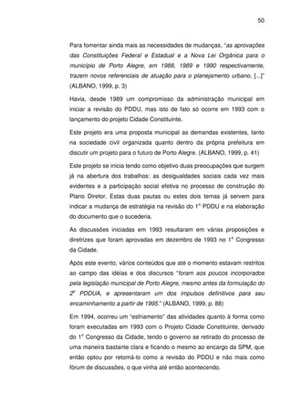 50



Para fomentar ainda mais as necessidades de mudanças, “as aprovações
das Constituições Federal e Estadual e a Nova Lei Orgânica para o
município de Porto Alegre, em 1988, 1989 e 1990 respectivamente,
trazem novos referenciais de atuação para o planejamento urbano, [...]”
(ALBANO, 1999, p. 3)

Havia, desde 1989 um compromisso da administração municipal em
iniciar a revisão do PDDU, mas isto de fato só ocorre em 1993 com o
lançamento do projeto Cidade Constituinte.

Este projeto era uma proposta municipal as demandas existentes, tanto
na sociedade civil organizada quanto dentro da própria prefeitura em
discutir um projeto para o futuro de Porto Alegre. (ALBANO, 1999, p. 41)

Este projeto se inicia tendo como objetivo duas preocupações que surgem
já na abertura dos trabalhos: as desigualdades sociais cada vez mais
evidentes e a participação social efetiva no processo de construção do
Plano Diretor. Estas duas pautas ou estes dois temas já servem para
indicar a mudança de estratégia na revisão do 1o PDDU e na elaboração
do documento que o sucederia.

As discussões iniciadas em 1993 resultaram em várias proposições e
diretrizes que foram aprovadas em dezembro de 1993 no 1o Congresso
da Cidade.

Após este evento, vários conteúdos que até o momento estavam restritos
ao campo das idéias e dos discursos “foram aos poucos incorporados
pela legislação municipal de Porto Alegre, mesmo antes da formulação do
2o PDDUA, e apresentaram um dos impulsos definitivos para seu
encaminhamento a partir de 1995.” (ALBANO, 1999, p. 88)

Em 1994, ocorreu um “esfriamento” das atividades quanto à forma como
foram executadas em 1993 com o Projeto Cidade Constituinte, derivado
do 1o Congresso da Cidade, tendo o governo se retirado do processo de
uma maneira bastante clara e ficando o mesmo ao encargo da SPM, que
então optou por retomá-lo como a revisão do PDDU e não mais como
fórum de discussões, o que vinha até então acontecendo.
 