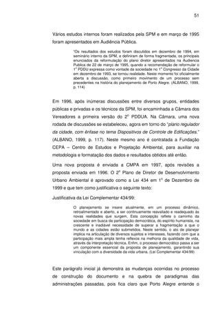 51



Vários estudos internos foram realizados pela SPM e em março de 1995
foram apresentados em Audiência Pública.

          “Os resultados dos estudos foram discutidos em dezembro de 1994, em
          seminário interno da SPM, e definiram de forma fragmentada, os principais
          enunciados da reformulação do plano diretor apresentados na Audiencia
          Publica de 22 de março de 1995, quando a recomendação de reformular o
           o                                                 o
          1 PDDU expressa como vontade da sociedade no 1 Congresso da Cidade
          em dezembro de 1993, se tornou realidade. Neste momento foi oficialmente
          aberta a discussão, como primeiro movimento de um processo sem
          precedentes na história do planejamento de Porto Alegre. (ALBANO, 1999,
          p. 114)


Em 1996, após inúmeras discussões entre diversos grupos, entidades
públicas e privadas e os técnicos da SPM, foi encaminhada a Câmara dos
Vereadores a primeira versão do 2o PDDUA. Na Câmara, uma nova
rodada de discussões se estabeleceu, agora em torno do “plano regulador
da cidade, com ênfase no tema Dispositivos de Controle de Edificações.”
(ALBANO, 1999, p. 117). Neste mesmo ano é contratada a Fundação
CEPA – Centro de Estudos e Projetação Ambiental, para auxiliar na
metodologia e formatação dos dados e resultados obtidos até então.

Uma nova proposta é enviada a CMPA em 1997, após revisões a
proposta enviada em 1996. O 2o Plano de Diretor de Desenvolvimento
Urbano Ambiental é aprovado como a Lei 434 em 1o de Dezembro de
1999 e que tem como justificativa o seguinte texto:

Justificativa da Lei Complementar 434/99:

          O planejamento se insere atualmente, em um processo dinâmico,
          retroalimentado e aberto, a ser continuamente reavaliado e readequado às
          novas realidades que surgem. Esta concepção reflete o caminho da
          sociedade em busca da participação democrática, do espírito humanista, na
          crescente e inadiável necessidade de superar a fragmentação a que o
          mundo e as cidades estão submetidos. Neste sentido, o ato de planejar
          implica na articulação de diversos sujeitos e interesses, fazendo com que a
          participação mais ampla tenha reflexos na melhoria da qualidade de vida,
          através da interpretação técnica. Enfim, o processo democrático passa a ser
          um componente essencial da proposta de planejamento, garantindo sua
          vinculação com a diversidade da vida urbana. (Lei Complementar 434/99)



Este parágrafo inicial já demonstra as mudanças ocorridas no processo
de construção do documento e na quebra de paradigmas das
administrações passadas, pois fica claro que Porto Alegre entende o
 