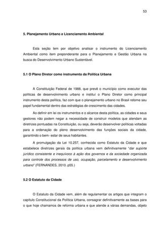53




5. Planejamento Urbano e Licenciamento Ambiental



      Esta seção tem por objetivo analisar o instrumento do Licenciamento
Ambiental como item preponderante para o Planejamento e Gestão Urbana na
busca do Desenvolvimento Urbano Sustentável.



5.1 O Plano Diretor como instrumento da Política Urbana



      A Constituição Federal de 1988, que prevê o município como executor das
políticas de desenvolvimento urbano e instituí o Plano Diretor como principal
instrumento desta política, faz com que o planejamento urbano no Brasil retome seu
papel fundamental dentro das estratégias de crescimento das cidades.

      Ao definir em lei os instrumentos e o alcance desta política, as cidades e seus
gestores não podem negar a necessidade de construir modelos que atendam as
diretrizes pontuadas na Constituição, ou seja, deverão desenvolver políticas voltadas
para a ordenação do pleno desenvolvimento das funções sociais da cidade,
garantindo o bem- estar de seus habitantes.

      A promulgação da Lei 10.257, conhecida como Estatuto da Cidade e que
estabelece diretrizes gerais da política urbana vem definitivamente “dar suporte
jurídico consistente e inequívoco à ação dos governos e da sociedade organizada
para controle dos processos de uso, ocupação, parcelamento e desenvolvimento
urbano” (FERNANDES, 2010. p55.)



5.2 O Estatuto da Cidade



      O Estatuto da Cidade vem, além de regulamentar os artigos que integram o
capítulo Constitucional da Política Urbana, consagrar definitivamente as bases para
o que hoje chamamos de reforma urbana e que atende a várias demandas, objeto
 