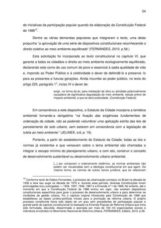54



de iniciativas da participação popular quando da elaboração da Constituição Federal
de 198812.

       Dentre as várias demandas populares que integraram o texto, uma delas
propunha “a aprovação de uma série de dispositivos constitucionais reconhecendo o
direito coletivo ao meio ambiente equilibrado” (FERNANDES, 2010. p 58.)

       Esta solicitação foi incorporada ao texto constitucional no capítulo VI, que
garante a todos os cidadãos o direito ao meio ambiente ecologicamente equilibrado,
declarando este como de uso comum do povo e essencial à sadia qualidade de vida
e, impondo ao Poder Público e à coletividade o dever de defendê-lo e preservá- lo
para as presentes e futuras gerações. Ainda incumbe ao poder público, no texto do
artigo 225, parágrafo 1o, inciso IV o dever de:

                        exigir, na forma da lei, para instalação de obra ou atividade potencialmente
                        causadora de significativa degradação do meio ambiente, estudo prévio de
                        impacto ambiental, a que se dará publicidade. (Constituição Federal)



       Em consonância a este dispositivo, o Estatuto da Cidade incorpora a temática
ambiental tornando-a obrigatória “na fixação das exigências fundamentais de
ordenação da cidade, não se podendo vislumbrar uma aplicação estrita das leis de
parcelamento do solo urbano, sem estarem em consonância com a legislação de
tutela ao meio ambiente.” (JELINEK, s/d, p. 19).

       Portanto, a partir do estabelecimento do Estatuto da Cidade, todas as leis e
normas já existentes e que versavam sobre o tema ambiental são chamadas a
integrar o escopo mínimo do planejamento urbano, e com isto, construir o conceito
de desenvolvimento sustentável ou desenvolvimento urbano-ambiental.

                        [...] por comporem o ordenamento sistêmico, as normas ambientais não
                        podem ser visualizadas sem a ideologia constitucional em que agem. Da
                        mesma forma, as normas de outros ramos jurídicos, que se relacionam


12
   Conforme texto de Edésio Fernandes, o processo de urbanização começou no Brasil na década de
1930 e teve seu auge na década de 1970 e, durante esse período, diversas Constituições foram
promulgadas e/ou outorgadas — 1934, 1937, 1946, 1967 e a Emenda nº 1 de 1969. No entanto, até o
momento em que a Constituição Federal de 1988 entrou em vigor, não existiam dispositivos
constitucionais específicos para guiar o processo de desenvolvimento urbano e para determinar as
condições de gestão urbana. Foi o capítulo original introduzido pela Constituição de 1988 que
estabeleceu as bases jurídico-políticas iniciais para a promoção da reforma urbana. O próprio
processo constituinte havia sido objeto de um grau sem precedentes de participação popular e
grande parte do capítulo constitucional foi baseada na Emenda Popular de Reforma Urbana que tinha
sido formulada, discutida, disseminada e assinada por mais de 100 mil organizações sociais e
indivíduos envolvidos no Movimento Nacional de Reforma Urbana. FERNANDES, Edésio, 2010. p 58.
 