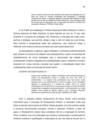 55



                     como o amplo conceito de meio ambiente não podem ser aplicadas sem se
                     levar em conta as normas ambientais que impregnam a ideologia
                     constitucional. Assim, a ideologia adotada na Constituição Federal de 1988
                     permite que se fale em Estado de Direito Ambiental, o que impregna todas
                     as normas que se relacionam com o vasto leque do domínio normativo da
                     expressão ‘ambiente’. (FARIAS, 1999, p.226)


      A Lei 6.938, que estabelece a Política Nacional do Meio Ambiente e institui o
Sistema Nacional do Meio Ambiente, já havia definido em seu art. 3o que meio
ambiente é o conjunto de condições, leis, influências e interações de ordem física,
química e biológica, que permite, abriga e rege a vida em todas as suas formas.
Este conceito é recepcionado pelas leis posteriores, mas mostra-se amplo e
indefinido como todos os demais conceitos que fazem parte deste tema.

      Os planejadores e gestores, agora obrigados a considerar preferencialmente
esta variável no momento de elaborar seus planejamentos, iniciam um processo de
estabelecimento de novas estratégias para a estruturação das cidades que
compreendam modelos integrados de sustentabilidade urbana, ambiental e humana,
buscando em outras ciências conceitos que ajudem a consolidação deste olhar
multidisciplinar sobre a construção do tecido urbano.

      Conforme cita Osório Queiroz Jr.:

                     Essas novas questões que incidem na temática urbano-ambiental passam a
                     conferir ao planejamento urbano o caráter de uma nova área do
                     conhecimento, e a requerer dos profissionais que nela atuam novas
                     posturas para o seu enfrentamento. A partir de agora, faz-se necessário
                     repensar o planejamento e a gestão da cidade como um campo
                     interdisciplinar do conhecimento, no qual está em jogo uma série de direitos
                     fundamentais, protegidos constitucionalmente: o reconhecimento, em cada
                     cidadão, como sujeito de direitos, passa a ser o princípio informador
                     essencial do ordenamento jurídico do país. (QUEIROZ JR, 2009)



      Com a expressa eleição constitucional do Plano Diretor como principal
instrumento para a execução do Planejamento Urbano, é necessário então que
todos os demais instrumentos de Política Urbana guardem com este estreita relação
e sincronia, harmonizando princípios, normas e diretrizes. Portanto, a partir de
agora, o Planejamento Urbano deve considerar não só a ordenação do território
físico e material, mas uma ordenação que conduza a preservação e conservação do
ambiente existente e qualificação e restauração do que não está de acordo com a
 