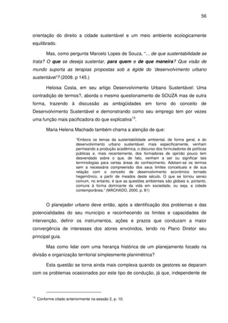 56



orientação do direito a cidade sustentável e um meio ambiente ecologicamente
equilibrado.

          Mas, como pergunta Marcelo Lopes de Souza, “... de que sustentabilidade se
trata? O que se deseja sustentar, para quem e de que maneira? Que visão de
mundo suporta as terapias propostas sob a égide do ‘desenvolvimento urbano
sustentável’? (2008. p 145.)

          Heloisa Costa, em seu artigo Desenvolvimento Urbano Sustentável: Uma
contradição de termos?, aborda o mesmo questionamento de SOUZA mas de outra
forma, trazendo à discussão as ambigüidades em torno do conceito de
Desenvolvimento Sustentável e demonstrando como seu emprego tem por vezes
uma função mais pacificadora do que explicativa13.

          Maria Helena Machado também chama a atenção de que:

                           “Embora os temas da sustentabilidade ambiental, de forma geral, e do
                           desenvolvimento urbano sustentável, mais especificamente, venham
                           permeando a produção acadêmica, o discurso dos formuladores de políticas
                           públicas e, mais recentemente, dos formadores de opinião pouco tem
                           desvendado sobre o que, de fato, venham a ser ou significar tais
                           terminologias para certas áreas do conhecimento. Adotam-se os termos
                           sem a necessária compreensão dos seus limites conceituais e de sua
                           relação com o conceito de desenvolvimento econômico tornado
                           hegemônico, a partir de meados deste século. O que se tornou senso
                           comum, no entanto, é que as questões ambientais são globais e, portanto,
                           comuns à forma dominante da vida em sociedade, ou seja, a cidade
                           contemporânea.” (MACHADO, 2000. p. 81)


          O planejador urbano deve então, após a identificação dos problemas e das
potencialidades do seu município e reconhecendo os limites e capacidades de
intervenção, definir os instrumentos, ações e prazos que conduzam a maior
convergência de interesses dos atores envolvidos, tendo no Plano Diretor seu
principal guia.

          Mas como lidar com uma herança histórica de um planejamento focado na
divisão e organização territorial simplesmente planimétrica?

          Esta questão se torna ainda mais complexa quando os gestores se deparam
com os problemas ocasionados por este tipo de condução, já que, independente de




13
     Conforme citado anteriormente na sessão 2, p. 10.
 