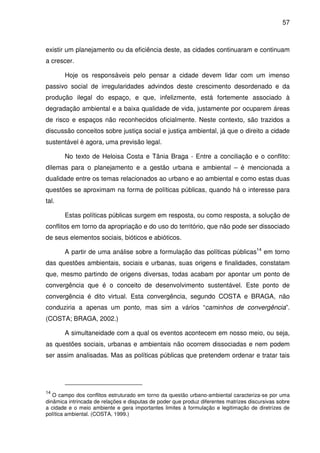 57



existir um planejamento ou da eficiência deste, as cidades continuaram e continuam
a crescer.

       Hoje os responsáveis pelo pensar a cidade devem lidar com um imenso
passivo social de irregularidades advindos deste crescimento desordenado e da
produção ilegal do espaço, e que, infelizmente, está fortemente associado à
degradação ambiental e a baixa qualidade de vida, justamente por ocuparem áreas
de risco e espaços não reconhecidos oficialmente. Neste contexto, são trazidos a
discussão conceitos sobre justiça social e justiça ambiental, já que o direito a cidade
sustentável é agora, uma previsão legal.

       No texto de Heloisa Costa e Tânia Braga - Entre a conciliação e o conflito:
dilemas para o planejamento e a gestão urbana e ambiental – é mencionada a
dualidade entre os temas relacionados ao urbano e ao ambiental e como estas duas
questões se aproximam na forma de políticas públicas, quando há o interesse para
tal.

       Estas políticas públicas surgem em resposta, ou como resposta, a solução de
conflitos em torno da apropriação e do uso do território, que não pode ser dissociado
de seus elementos sociais, bióticos e abióticos.

       A partir de uma análise sobre a formulação das políticas públicas14 em torno
das questões ambientais, sociais e urbanas, suas origens e finalidades, constatam
que, mesmo partindo de origens diversas, todas acabam por apontar um ponto de
convergência que é o conceito de desenvolvimento sustentável. Este ponto de
convergência é dito virtual. Esta convergência, segundo COSTA e BRAGA, não
conduziria a apenas um ponto, mas sim a vários “caminhos de convergência”.
(COSTA; BRAGA, 2002.)

       A simultaneidade com a qual os eventos acontecem em nosso meio, ou seja,
as questões sociais, urbanas e ambientais não ocorrem dissociadas e nem podem
ser assim analisadas. Mas as políticas públicas que pretendem ordenar e tratar tais




14
   O campo dos conflitos estruturado em torno da questão urbano-ambiental caracteriza-se por uma
dinâmica intrincada de relações e disputas de poder que produz diferentes matrizes discursivas sobre
a cidade e o meio ambiente e gera importantes limites à formulação e legitimação de diretrizes de
política ambiental. (COSTA, 1999.)
 