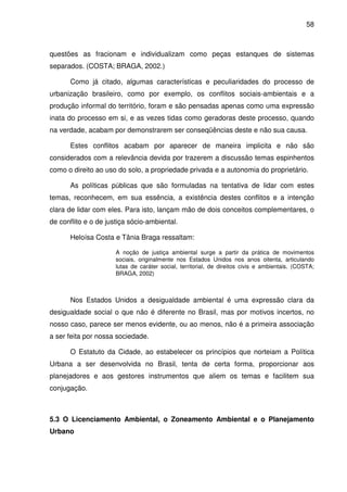 58



questões as fracionam e individualizam como peças estanques de sistemas
separados. (COSTA; BRAGA, 2002.)

      Como já citado, algumas características e peculiaridades do processo de
urbanização brasileiro, como por exemplo, os conflitos sociais-ambientais e a
produção informal do território, foram e são pensadas apenas como uma expressão
inata do processo em si, e as vezes tidas como geradoras deste processo, quando
na verdade, acabam por demonstrarem ser conseqüências deste e não sua causa.

      Estes conflitos acabam por aparecer de maneira implicita e não são
considerados com a relevância devida por trazerem a discussão temas espinhentos
como o direito ao uso do solo, a propriedade privada e a autonomia do proprietário.

      As políticas públicas que são formuladas na tentativa de lidar com estes
temas, reconhecem, em sua essência, a existência destes conflitos e a intenção
clara de lidar com eles. Para isto, lançam mão de dois conceitos complementares, o
de conflito e o de justiça sócio-ambiental.

      Heloísa Costa e Tânia Braga ressaltam:

                      A noção de justiça ambiental surge a partir da prática de movimentos
                      sociais, originalmente nos Estados Unidos nos anos oitenta, articulando
                      lutas de caráter social, territorial, de direitos civis e ambientais. (COSTA;
                      BRAGA, 2002)



      Nos Estados Unidos a desigualdade ambiental é uma expressão clara da
desigualdade social o que não é diferente no Brasil, mas por motivos incertos, no
nosso caso, parece ser menos evidente, ou ao menos, não é a primeira associação
a ser feita por nossa sociedade.

      O Estatuto da Cidade, ao estabelecer os princípios que norteiam a Política
Urbana a ser desenvolvida no Brasil, tenta de certa forma, proporcionar aos
planejadores e aos gestores instrumentos que aliem os temas e facilitem sua
conjugação.



5.3 O Licenciamento Ambiental, o Zoneamento Ambiental e o Planejamento
Urbano
 