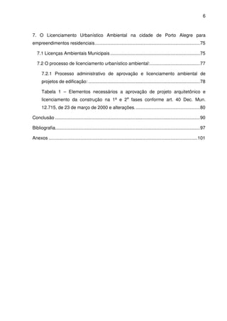 6



7. O Licenciamento Urbanístico Ambiental na cidade de Porto Alegre para
empreendimentos residenciais .................................................................................. 75

   7.1 Licenças Ambientais Municipais ...................................................................... 75

   7.2 O processo de licenciamento urbanístico ambiental: ....................................... 77

      7.2.1 Processo administrativo de aprovação e licenciamento ambiental de
      projetos de edificação: ....................................................................................... 78

      Tabela 1 – Elementos necessários a aprovação de projeto arquitetônico e
      licenciamento da construção na 1ª e 2a fases conforme art. 40 Dec. Mun.
      12.715, de 23 de março de 2000 e alterações. .................................................. 80

Conclusão ................................................................................................................. 90

Bibliografia................................................................................................................. 97

Anexos .................................................................................................................... 101
 